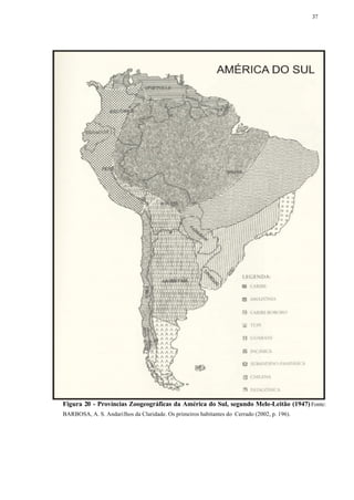37




Figura 20 - Províncias Zoogeográficas da América do Sul, segundo Melo-Leitão (1947) Fonte:
BARBOSA, A. S. Andarilhos da Claridade. Os primeiros habitantes do Cerrado (2002, p. 196).
 