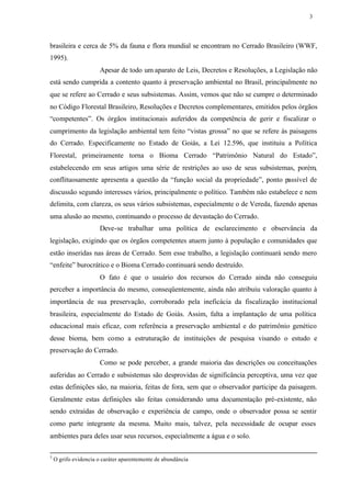 3




brasileira e cerca de 5% da fauna e flora mundial se encontram no Cerrado Brasileiro (WWF,
1995).
                      Apesar de todo um aparato de Leis, Decretos e Resoluções, a Legislação não
está sendo cumprida a contento quanto à preservação ambiental no Brasil, principalmente no
que se refere ao Cerrado e seus subsistemas. Assim, vemos que não se cumpre o determinado
no Código Florestal Brasileiro, Resoluções e Decretos complementares, emitidos pelos órgãos
“competentes”. Os órgãos institucionais auferidos da competência de gerir e fiscalizar o
cumprimento da legislação ambiental tem feito “vistas grossa” no que se refere às paisagens
do Cerrado. Especificamente no Estado de Goiás, a Lei 12.596, que instituiu a Política
Florestal, primeiramente torna o Bioma Cerrado “Patrimônio Natural do Estado”,
estabelecendo em seus artigos uma série de restrições ao uso de seus subsistemas, porém,
conflituosamente apresenta a questão da “função social da propriedade”, ponto passível de
discussão segundo interesses vários, principalmente o político. Também não estabelece e nem
delimita, com clareza, os seus vários subsistemas, especialmente o de Vereda, fazendo apenas
uma alusão ao mesmo, continuando o processo de devastação do Cerrado.
                      Deve-se trabalhar uma política de esclarecimento e observância da
legislação, exigindo que os órgãos competentes atuem junto à população e comunidades que
estão inseridas nas áreas de Cerrado. Sem esse trabalho, a legislação continuará sendo mero
“enfeite” burocrático e o Bioma Cerrado continuará sendo destruído.
                      O fato é que o usuário dos recursos do Cerrado ainda não conseguiu
perceber a importância do mesmo, conseqüentemente, ainda não atribuiu valoração quanto à
importância de sua preservação, corroborado pela ineficácia da fiscalização institucional
brasileira, especialmente do Estado de Goiás. Assim, falta a implantação de uma política
educacional mais eficaz, com referência a preservação ambiental e do patrimônio genético
desse bioma, bem como a estruturação de instituições de pesquisa visando o estudo e
preservação do Cerrado.
                      Como se pode perceber, a grande maioria das descrições ou conceituações
auferidas ao Cerrado e subsistemas são desprovidas de significância perceptiva, uma vez que
estas definições são, na maioria, feitas de fora, sem que o observador participe da paisagem.
Geralmente estas definições são feitas considerando uma documentação pré-existente, não
sendo extraídas de observação e experiência de campo, onde o observador possa se sentir
como parte integrante da mesma. Muito mais, talvez, pela necessidade de ocupar esses
ambientes para deles usar seus recursos, especialmente a água e o solo.

3
    O grifo evidencia o caráter aparentemente de abundância
 