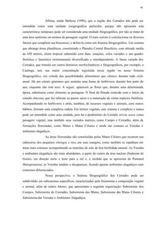 40




                 Afirma, ainda Barbosa (1996), que a região dos Cerrados não pode ser
entendida como uma unidade zoogeográfica particular, porque não apresenta esta
característica; tampouco pode ser considerada uma unidade fitogeográfica, por não se tratar de
uma área uniforme em termos de paisagem vegetal. O mais correto é correlacionar os diversos
fatores que compõem sua biocenose, e defini- la como um Sistema Biogeográfico. Um sistema
que abrange áreas planálticas, constituindo o Planalto Central Brasileiro, com altitude média
de 650 metros, clima tropical subúmido com duas estações, solos variados e um quadro
florístico e faunístico extremamente diversificado e interdependente. A fauna variada dos
Cerrados, que transita em outros domínios morfoclimáticos e fitogeográficos, por exemplo, a
Caatinga, tem sua maior concentração registrada nessa região ou nesse Sistema
Biogeográfico, em virtude das possibilidades alimentares que oferece durante todo ciclo
anual. Há um estrato gramíneo que sustenta uma fauna de herbívoros durante boa parte do
ano, enquanto não está seco. A seguir, aparecem as flores que, durante uma determinada
época, substituem como alimento as pastagens. O final da florada coincide com o início da
estação chuvosa, que faz rebrotar os pastos secos e a maturação de várias espécies frutíferas.
Acompanhando os herbívoros e atrás, também, de recursos vegetais e animais, com outros
hábitos, formam uma complexa cadeia. Em termos vegetais, este sistema é complexo e nunca
pode ser entendido como uma unidade, pois há o predomínio do Cerrado strictu sensu como
paisagem vegetal, mas também seus variados matizes, como Campo e Cerradão, além de
formações florestadas, como Matas e Matas Ciliares e ainda são comuns as Veredas e
ambientes alagadiços.
                 As áreas florestadas são constituídas pelas Matas Ciliares que ocorrem nas
cabeceiras dos pequenos córregos e rios, em suas margens, como também se espalham em
áreas mais extensas acompanhando as manchas de solo de boa fertilidade natural. As Veredas
e ambientes alagadiços são mais abundantes, a partir do centro da área nuclear (Sudoeste de
Goiás), em direção norte e leste para o sul e, à medida que se aproxima do Pantanal
Matogrossense, as Veredas tendem a desaparecer, ficando apenas ambientes alagadiços com
contornos diferenciados.
                 Nessa perspectiva, o Sistema Biogeográfico dos Cerrados pode ser
subdividido em subsistemas específicos, caracterizados pela fisionomia e composição vegetal
e animal, além de outros fatores, que apresentam a seguinte organização: Subsistema dos
Campos, Subsistema do Cerradão, Subsistema das Matas, Subsistema das Matas Ciliares e
Subsistema das Veredas e Ambientes Alagadiços.
 
