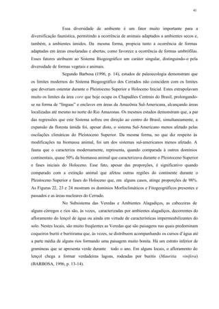 41




                 Essa diversidade de ambiente é um fator muito importante para a
diversificação faunística, permitindo a ocorrência de animais adaptados a ambientes secos e,
também, a ambientes úmidos. Da mesma forma, propicia tanto a ocorrência de formas
adaptadas em áreas ensolaradas e abertas, como favorece a ocorrência de formas umbrófilas.
Esses fatores atribuem ao Sistema Biogeográfico um caráter singular, distinguindo-o pela
diversidade de formas vegetais e animais.
                 Segundo Barbosa (1996, p. 14), estudos de paleoecologia demonstram que
os limites modernos do Sistema Biogeográfico dos Cerrados não coincidem com os limites
que deveriam ostentar durante o Pleistoceno Superior e Holoceno Inicial. Estes extrapolavam
muito os limites da área core que hoje ocupa os Chapadões Centrais do Brasil, prolongando-
se na forma de “línguas” e enclaves em áreas da Amazônia Sul-Americana, alcançando áreas
localizadas até mesmo no norte do Rio Amazonas. Os mesmos estudos demonstram que, a par
das regressões que este Sistema sofreu em direção ao centro do Brasil, simultaneamente, a
expansão da floresta úmida foi, apesar disto, o sistema Sul- Americano menos afetado pelas
oscilações climáticas do Pleistoceno Superior. Da mesma forma, no que diz respeito às
modificações na biomassa animal, foi um dos sistemas sul-americanos menos afetado. A
fauna que o caracteriza modernamente, representa, quando comparada à outros domínios
continentais, quase 50% da biomassa animal que caracterizava durante o Pleistoceno Superior
e fases iniciais do Holoceno. Esse fato, apesar das proporções, é significativo quando
comparado com a extinção animal que afetou outras regiões do continente durante o
Pleistoceno Superior e fases do Holoceno que, em alguns casos, atinge proporções de 98%.
As Figuras 22, 23 e 24 mostram os domínios Morfoclimáticos e Fitogeográficos presentes e
passados e as áreas nucleares do Cerrado.
                 No Subsistema das Veredas e Ambientes Alagadiços, as cabeceiras de
alguns córregos e rios são, às vezes, caracterizadas por ambientes alagadiços, decorrentes do
afloramento do lençol de água ou ainda em virtude de características impermeabilizantes do
solo. Nestes locais, são muito freqüentes as Veredas que são paisagens nas quais predominam
coqueiros buriti e buritirama que, às vezes, se distribuem acompanhando os cursos d’água até
a parte média de alguns rios formando uma paisagem muito bonita. Há um estrato inferior de
gramíneas que se apresenta verde durante    todo o ano. Em alguns locais, o afloramento do
lençol chega a formar verdadeiras lagoas, rodeadas por buritis (Mauritia            vinifera)
(BARBOSA, 1996, p. 13-14).
 