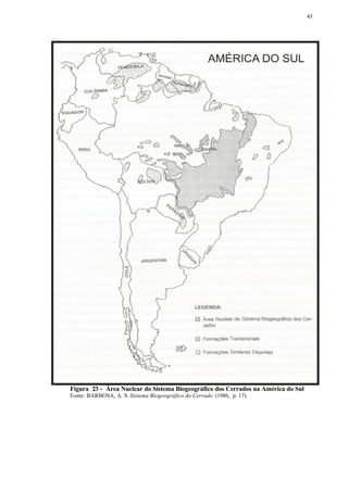43




Figura 23 - Área Nuclear do Sistema Biogeográfico dos Cerrados na América do Sul
Fonte: BARBOSA, A. S. Sistema Biogeográfico do Cerrado (1986, p. 17).
 