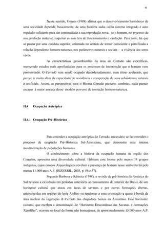 45




                 Nesse sentido, Gomes (1988) afirma que o desenvolvimento harmônico de
uma sociedade depende, basicamente, de uma biosfera sadia como sistema integrado e auto
regulado suficiente para dar continuidade a sua reprodução nova, se o homem, no processo de
sua produção material, respeitar as suas leis de funcionamento e evolução. Para tanto, há que
se pautar por uma conduta superior, orientada no sentido de tornar consciente e planificada a
relação dependente homem- natureza, nos parâmetros naturais e sociais – a vivência dos seres
vivos.
                 As características geoambientais da área do Cerrado são específicas,
merecendo estudos mais aprofundados para os processos de intervenção que o homem vem
promovendo. O Cerrado vem sendo ocupado desordenadamente, num ritmo acelerado, que
parece ir muito além da capacidade de resistência e recuperação de seus subsistemas naturais
e artificiais. Assim, as perspectivas para o Bio ma Cerrado parecem sombrias, nada parece
escapar à maior ameaça desse modelo perverso de interação homem-natureza.




II.4     Ocupação Antrópica



II.4.1 Ocupação Pré -Histórica




                 Para entender a ocupação antrópica do Cerrado, necessário se faz entender o
processo de ocupação Pré-Histórica Sul-Americana,           que   demonstra    uma    intensa
movimentação de populações humanas.
                 O conhecimento sobre a história da ocupação humana na região dos
Cerrados, apresenta uma diversidade cultural. Habitam esse bioma pelo menos 38 gr upos
indígenas, cujos estudos Arqueológicos revelam a presença do homem nesse ambienta há pelo
menos 11.000 anos A.P. (BIZERRIL, 2003, p. 56 e 57).
                 Segundo Barbosa e Schmitz (1998), a revisão da pré-história da América do
Sul revelou a existência em períodos anteriores ao povoamento do interior do Brasil, de um
horizonte cultural que atuou em áreas de savanas e por outras formações abertas,
estabelecidas em regiões do leste Andino ou tendentes a essa orientação e quase à borda da
área nuclear da vegetação de Cerrado dos chapadões baixos da Amazônia. Esse horizonte
cultural, que recebeu a denominação de “Horizonte Descontínuo das Savanas e Formações
Xerófilas”, ocorreu no local de forma não homogênea, de aproximadamente 15.000 anos A.P.
 