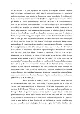 46




até 12.000 anos A.P., que englobaram um conjunto de complexos culturais similares,
caracterizando um sistema de coleta e caça onde os animais de grande porte – atualmente
extintos, constituíam numa alternativa alimentar de grande importância. Os registros pré-
históricos mostram uma intensa movimentação adotada por populações humanas nos sistemas
pré-Andinos e Andinos, principalmente a partir de 12.000 anos A.P. Essa movimentação
coincidiu com mudanças ambientais maiores e de cunho continental, com matizes localizadas
responsáveis por entropias nos sistemas físicos e culturais até então estruturados e por
flutuações no espaço por parte desses sistemas, culminando na redução de áreas de savanas e
início de desertificação em certos locais. Esses fatos acentuaram o processo de redução da
fauna, principalmente a de gigantes na parte centro-ocidental do continente. Para os autores,
torna-se claro que essas movimentações humanas estiveram relacionadas com modificações
de ordem ambiental, ainda que essas fossem mediatizadas pela cultura. Esses sistemas
culturais foram, de certa forma, desestruturados e as populações impulsionadas a buscar novas
formas de planejamento ambiental e social, assim como novas alternativas de sobrevivência.
Nesse contexto, as áreas abertas, representadas especialmente pelo Cerrado ainda existente em
manchas significativas nos baixos chapadões da Amazônia, devem ter exercido papel
fundamental no favorecimento de novas expectativas de sobrevivência e novos arranjos
culturais, desencadeando processos iniciais de colonização das áreas interioranas do
continente Sul-Americano. Essa ocupação deu-se inicialmente de forma acanhada, mas algum
tempo depois já foi possível constatar a formação de um horizonte cultural fortemente
adaptado às novas condições ambientais da área core das formações abertas existentes nos
chapadões do Brasil Central. As características físicas e biológicas desses chapadões mantêm-
se com alterações pouco significativas quando comparadas com modificações que afetaram
outros biomas continentais durante o Pleistoceno Superior e as fases iniciais do Holoceno
(BARBOSA; SCHMITZ 1998, p. 4).
                 Ainda, segundo os mesmos autores, a procedência desses primeiros
povoadores não é ainda muito clara. Nesse sentido, o horizonte cultural que se formou nas
Savanas e nas formações xerófilas, na área Andina, representado principalmente pelas áreas
nucleares de El Abra, na Colômbia, e Ayacucho, no Peru, cujas explorações efetuadas em
formações abertas já apontaram elementos muito significativos, devendo ser tomado como
ponto de investigação básica. Para os autores, entre 12.000 e 11.000 anos A.P., dois sistemas
ocupacionais bem definidos estavam definitivamente implantados no interior do continente.
Sendo a Área Nuclear do Vale do Guaporé, nas quebradas do planalto brasileiro, cuja
cobertura vegetal era caracterizada pelo Cerrado, e a região das Coxilhas Gaúchas, cujas
 