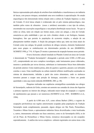 48




básicas representadas pela adoção de artefatos bem trabalhados e transformou-se em indústria
de lascas, com poucos retoques, assinalando uma nova tendência à especialização. Os estudo
arqueológicos têm demonstrado íntima relação entre a cultura da Tradição Itaparica e a área
do Cerrado. O nível dessa relação é evidenciado não só pelo sistema paleoecológico, mas
também pelos restos de alimentos (ossos e artefatos) associados a esse tipo de cultura,
encontrados nas escavações arqueológicas e sua própria distribuição nesses locais. No que se
refere ao clima, tanto em relação aos limites atuais, como aos antigos, a área do Cerrado
caracteriza-se pela estabilidade e por um ciclo climático aliado a um biológico, bastante
homogêneo, fato que permite às populações de economia simples, a adoção de um
planejamento também simples. A feição das paisagens indica que, tanto nas áreas atuais do
Cerrado como nas antigas, há grande ocorrência de abrigos naturais, elemento fundamental
para esses grupos se estabelecerem em determinados períodos do ano (BARBOSA;
SCHMITZ 1998, p. 7-9). A Figura 25 mostra o panorama da ocupação humana nesse período.
                 O novo horizonte cultural instalado no Planalto Central em áreas de Cerrado
é denominado de “Tradição Serranópolis”, abrangendo o período entre 8.500 e 6.500 anos
A.P., compreendendo um novo complexo tecnológico, onde instrumentos pouco elaborados,
menores e produzidos por novas técnicas, substituem os instrumentos líticos bem elaborados
do período anterior. Como matéria-prima, além do quartzo e quartzito, passam a ser utilizados
conchas e ossos. Estas modificações na cultura material refletem modificações acentuadas no
sistema de abastecimento, inferidas a partir dos restos alimentares, onde os moluscos
terrestres passam a ocupar uma posição de destaque, associados a frutos em grande
quantidade e uma caça muito reduzida (BARBERI, 2001, p. 48).
                 Pesquisas realizadas nas seqüências estratigráficas acumuladas nos abrigos
de Serranópolis, sudoeste de Goiás, constata um aumento nas camadas de cinzas das fogueiras
e pinturas rupestres no interior dos abrigos, indicando maior tempo de ocupação e o registro
de sepultamentos que passam a ser numerosos (SCHMITZ et al., 1989; BARBOSA et al.,
1994).
                 A partir de 6.500 anos A.P., como afirma Barberi (2001), o registro de
ocupações pré-históricas nas regiões anteriormente ocupadas pelas populações da Tradição
Serranóplis muda completamente, passando, alguns abrigos em São Paulo, Pernambuco,
Tocantins e Minas Gerais, a apresentarem indústrias líticas diversificadas e mais localizadas
e, outros, intensamente utilizados nas fases anteriores, como os de Serranópolis (GO), os do
sul do Piauí, de Pernambuco e Minas Gerais, tornam-se desocupados ou são ocupados
esporadicamente. A análise dos novos complexos culturais registrados em outras áreas e dos
 