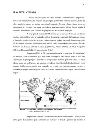 4




II O BIOMA CERRADO

                 O estudo das paisagens de forma isolada e independente é impossível.
Necessário se faz entender o conjunto das paisagens que formam o Bioma Cerrado, tanto em
nível evolutivo como no sentido sucessional, portanto, levantar alguns dados sobre os
subsistemas do Cerrado é da maior importância para compreender alguns fatores ligados à
dinâmica desse bioma, seus sistemas biogeográficos e processos de ocupação.
                 A nível global, Martins (1992) afirma que as savanas (Cerrado) constituem
um tipo intermediário entre a vegetação arbórea (floresta) e a vegetação herbácea das estepes
e da tundra, sendo formações vegetais encontradas nas regiões intertropicais com vegetação
de três metros de altura, recebendo nomes diverso como: Savana (Estados Unidos e África),
Cerrados ou Sertões (Brasil), Lhanos (Venezuela), Parque (África Oriental), Chaparral
(México), Bosques (Sudão Africano), Jungle (Índia).
                 Troppmair (2002, p. 78) chama essa formação vegetacional de “tropofitica”
de savanas, caracterizando-se por uma faixa intertropical em direção norte e sul com
diminuição da precipitação e aumento da estação seca alternada por uma úmida. O autor
afirma ainda que os Cerrados que ocupam a região do Brasil Central são classificados como
savanas úmidas, representando uma vegetação sui generis com características de estrutura e
composição própria, cortadas pelas Matas de Galerias junto aos cursos d’água, como mostra a
Figura 1.




         Figura 1 – Vegetação Tropofítica de Savanas e Cerrados
                    Fonte: Troppmair (2002, p. 78).


                 As primeiras citações e descrições sobre as características do Cerrado foram
feitas pelos Bandeirantes que adentravam os “sertões” do Brasil à procura de minerais e
 