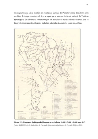 49




novos grupos que ali se instalam em regiões do Cerrado do Planalto Central Brasileiro, após
um hiato de tempo considerável, leva a supor que o extenso horizonte cultural da Tradição
Serranópolis foi substituído lentamente por um mosaico de novas culturas diversas, que se
desenvolveram segundo diferentes tradições, adaptadas à condições locais específicas.




Figura 25 – Panorama da Ocupação Humana no período de 10.000 – 9.000 – 8.000 anos A.P.
Fonte: BARBOSA, A. S. Andarilhos da Claridade. Os primeiros habitantes do Cerrado (2002, p. 314).
 