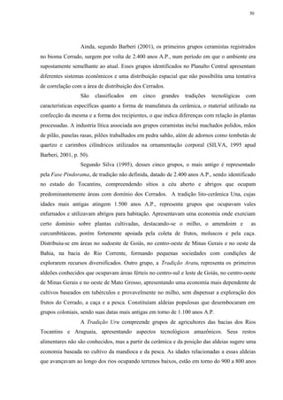 50




                  Ainda, segundo Barberi (2001), os primeiros grupos ceramistas registrados
no bioma Cerrado, surgem por volta de 2.400 anos A.P., num período em que o ambiente era
supostamente semelhante ao atual. Esses grupos identificados no Planalto Central apresentam
diferentes sistemas econômicos e uma distribuição espacial que não possibilita uma tentativa
de correlação com a área de distribuição dos Cerrados.
                  São    classificados   em   cinco   grandes   tradições   tecnológicas   com
características específicas quanto a forma de manufatura da cerâmica, o material utilizado na
confecção da mesma e a forma dos recipientes, o que indica diferenças com relação às plantas
processadas. A industria lítica associada aos grupos ceramistas inclui machados polidos, mãos
de pilão, panelas rasas, pilões trabalhados em pedra sabão, além de adornos como tembetás de
quartzo e carimbos cilíndricos utilizados na ornamentação corporal (SILVA, 1995 apud
Barberi, 2001, p. 50).
                  Segundo Silva (1995), desses cinco grupos, o mais antigo é representado
pela Fase Pindorama, de tradição não definida, datado de 2.400 anos A.P., sendo identificado
no estado do Tocantins, compreendendo sítios a céu aberto e abrigos que ocupam
predominantemente áreas com domínio dos Cerrados. A tradição lito-cerâmica Una, cujas
idades mais antigas atingem 1.500 anos A.P., representa grupos que ocupavam vales
enfurnados e utilizavam abrigos para habitação. Apresentavam uma economia onde exerciam
certo domínio sobre plantas cultivadas, destacando-se o milho, o amendoim e                 as
curcumbitáceas, porém fortemente apoiada pela coleta de frutos, moluscos e pela caça.
Distribuiu-se em áreas no sudoeste de Goiás, no centro-oeste de Minas Gerais e no oeste da
Bahia, na bacia do Rio Corrente, formando pequenas sociedades com condições de
explorarem recursos diversificados. Outro grupo, a Tradição Aratu, representa os primeiros
aldeões conhecidos que ocupavam áreas férteis no centro-sul e leste de Goiás, no centro-oeste
de Minas Gerais e no oeste de Mato Grosso, apresentando uma economia mais dependente de
cultivos baseados em tubérculos e provavelmente no milho, sem dispensar a exploração dos
frutos do Cerrado, a caça e a pesca. Constituíam aldeias populosas que desembocaram em
grupos coloniais, sendo suas datas mais antigas em torno de 1.100 anos A.P.
                  A Tradição Uru compreende grupos de agricultores das bacias dos Rios
Tocantins e Araguaia, apresentando aspectos tecnológicos amazônicos. Seus restos
alimentares não são conhecidos, mas a partir da cerâmica e da posição das aldeias sugere uma
economia baseada no cultivo da mandioca e da pesca. As idades relacionadas a essas aldeias
que avançavam ao longo dos rios ocupando terrenos baixos, estão em torno do 900 a 800 anos
 