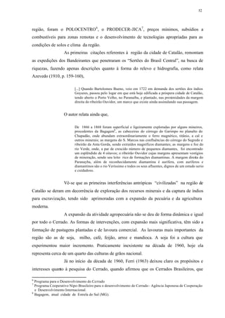 52




região, foram o POLOCENTRO 6 , o PRODECER-JICA7 , preços mínimos, subsídios a
combustíveis para zonas remotas e o desenvolvimento de tecnologias apropriadas para as
condições de solos e clima da região.
                   As primeiras citações referentes à região da cidade de Catalão, remontam
as expedições dos Bandeirantes que penetraram os “Sertões do Brasil Central”, na busca de
riquezas, fazendo apenas descrições quanto à forma do relevo e hidrografia, como relata
Azevedo (1910, p. 159-160),

                          [...] Quando Bartolomeu Bueno, veio em 1722 em demanda dos sertões dos índios
                          Goyazes, passou pelo logar em que está hoje edificada a próspera cidade de Catalão,
                          tendo aberto o Porto Velho, no Paranaíba, e plantado, nas proximidades da margem
                          direita do ribeirão Ouvidor, um marco que existe ainda assinalando sua passagem.


                   O autor relata ainda que,

                          De 1866 a 1868 foram superficial e ligeiramente exploradas por alguns mineiros,
                          procedentes da Bagagem8 , as cabeceiras do córrego do Garimpo no planalto do
                          Chapadão, onde abundam extraordinariamente o ferro magnético, titânio, a cal e
                          outros minerais; as margens do S. Marcos nas confluências do córrego do Segredo e
                          ribeirão da Anta Gorda, sendo extraídos magníficos diamantes; as margens e foz do
                          rio Verde, onde, a par de crescido número de pequenos diamantes, foi encontrado
                          um esplêndido de 4 oitavos; o ribeirão Ouvidor cujas margens apresentam vestígios
                          de mineração, sendo seu leito rico de formações diamantinas. A margem direita do
                          Paranayba, além de reconhecidamente diamantina é aurífera, com auríferos e
                          diamantinos são o rio Veríssimo e todos os seus afluentes, dignos de um estudo serio
                          e cuidadoso.


                   Vê-se que as primeiras interferências antrópicas “civilizadas” na região de
Catalão se deram em decorrência de exploração dos recursos minerais e da captura de índios
para escravização, tendo sido aprimoradas com a expansão da pecuária e da agricultura
moderna.
                   A expansão da atividade agropecuária não se deu de forma dinâmica e igual
por todo o Cerrado. As formas de intervenções, com expansão mais significativa, têm sido a
formação de pastagens plantadas e de lavoura comercial. As lavouras mais importantes da
região são as de soja,       milho, café, feijão, arroz e mandioca. A soja foi a cultura que
experimentou maior incremento. Praticamente inexistente na década de 1960, hoje ela
representa cerca de um quarto das culturas de grãos nacional.
                   Já no início da década de 1960, Ferri (1963) deixou claro os propósitos e
interesses quanto à pesquisa do Cerrado, quando afirmou que os Cerrados Brasileiros, que

6
  Programa para o Desenvolvimento do Cerrado
7
  Programa Cooperativo Nipo-Brasileiro para o desenvolvimento do Cerrado - Agência Japonesa de Cooperação
  e Desenvolvimento Internacional.
8
  Bagagem, atual cidade de Estrela do Sul (MG).
 