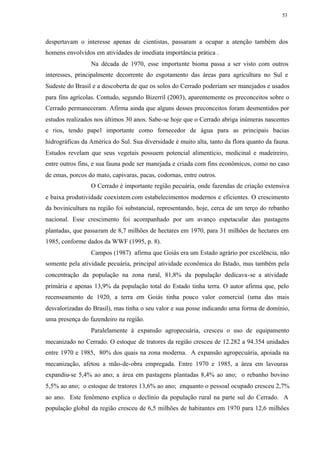 53




despertavam o interesse apenas de cientistas, passaram a ocupar a atenção também dos
homens envolvidos em atividades de imediata importância prática .
                 Na década de 1970, esse importante bioma passa a ser visto com outros
interesses, principalmente decorrente do esgotamento das áreas para agricultura no Sul e
Sudeste do Brasil e a descoberta de que os solos do Cerrado poderiam ser manejados e usados
para fins agrícolas. Contudo, segundo Bizerril (2003), aparentemente os preconceitos sobre o
Cerrado permaneceram. Afirma ainda que alguns desses preconceitos foram desmentidos por
estudos realizados nos últimos 30 anos. Sabe-se hoje que o Cerrado abriga inúmeras nascentes
e rios, tendo papel importante como fornecedor de água para as principais bacias
hidrográficas da América do Sul. Sua diversidade é muito alta, tanto da flora quanto da fauna.
Estudos revelam que seus vegetais possuem potencial alimentício, medicinal e madeireiro,
entre outros fins, e sua fauna pode ser manejada e criada com fins econômicos, como no caso
de emas, porcos do mato, capivaras, pacas, codornas, entre outros.
                 O Cerrado é importante região pecuária, onde fazendas de criação extensiva
e baixa produtividade coexistem com estabelecimentos modernos e eficientes. O crescimento
da bovinicultura na região foi substancial, representando, hoje, cerca de um terço do rebanho
nacional. Esse crescimento foi acompanhado por um avanço espetacular das pastagens
plantadas, que passaram de 8,7 milhões de hectares em 1970, para 31 milhões de hectares em
1985, conforme dados da WWF (1995, p. 8).
                 Campos (1987) afirma que Goiás era um Estado agrário por excelência, não
somente pela atividade pecuária, principal atividade econômica do Estado, mas também pela
concentração da população na zona rural, 81,8% da população dedicava-se a atividade
primária e apenas 13,9% da população total do Estado tinha terra. O autor afirma que, pelo
recenseamento de 1920, a terra em Goiás tinha pouco valor comercial (uma das mais
desvalorizadas do Brasil), mas tinha o seu valor e sua posse indicando uma forma de domínio,
uma presença do fazendeiro na região.
                 Paralelamente à expansão agropecuária, cresceu o uso de equipamento
mecanizado no Cerrado. O estoque de tratores da região cresceu de 12.282 a 94.354 unidades
entre 1970 e 1985, 80% dos quais na zona moderna. A expansão agropecuária, apoiada na
mecanização, afetou a mão-de-obra empregada. Entre 1970 e 1985, a área em lavouras
expandiu-se 5,4% ao ano; a área em pastagens plantadas 8,4% ao ano; o rebanho bovino
5,5% ao ano; o estoque de tratores 13,6% ao ano; enquanto o pessoal ocupado cresceu 2,7%
ao ano. Este fenômeno explica o declínio da população rural na parte sul do Cerrado. A
população global da região cresceu de 6,5 milhões de habitantes em 1970 para 12,6 milhões
 
