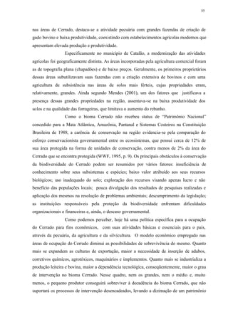 55




nas áreas de Cerrado, destaca-se a atividade pecuária com grandes fazendas de criação de
gado bovino e baixa produtividade, coexistindo com estabelecimentos agrícolas modernos que
apresentam elevada produção e produtividade.
                 Especificamente no município de Catalão, a modernização das atividades
agrícolas foi geograficamente distinta. As áreas incorporadas pela agricultura comercial foram
as de topografia plana (chapadões) e de baixo preços. Geralmente, os primeiros proprietários
dessas áreas subutilizavam suas fazendas com a criação extensiva de bovinos e com uma
agricultura de subsistência nas áreas de solos mais férteis, cujas propriedades eram,
relativamente, grandes. Ainda segundo Mendes (2001), um dos fatores que justificava a
presença dessas grandes propriedades na região, assentava-se na baixa produtividade dos
solos e na qualidade das forrageiras, que limitava o aumento do rebanho.
                 Como o bioma Cerrado não recebeu status de “Patrimônio Nacional”
concedido para a Mata Atlântica, Amazônia, Pantanal e Sistemas Costeiros na Constituição
Brasileira de 1988, a carência de conservação na região evidencia-se pela comparação do
esforço conservacionista governamental entre os ecossistemas, que possui cerca de 12% de
sua área protegida na forma de unidades de conservação, contra menos de 2% da área do
Cerrado que se encontra protegida (WWF, 1995, p. 9). Os principais obstáculos à conservação
da biodiversidade do Cerrado podem ser resumidos por vários fatores: insuficiência de
conhecimento sobre seus subsistemas e espécies; baixo valor atribuído aos seus recursos
biológicos; uso inadequado do solo; exploração dos recursos visando apenas lucro e não
benefício das populações locais; pouca divulgação dos resultados de pesquisas realizadas e
aplicação dos mesmos na resolução de problemas ambientais; descumprimento da legislação;
as instituições responsáveis pela proteção da biodiversidade enfrentam dificuldades
organizacionais e financeiras e, ainda, o descaso governamental.
                 Como podemos perceber, hoje há uma política específica para a ocupação
do Cerrado para fins econômicos, com suas atividades básicas e essenciais para o país,
através da pecuária, da agricultura e da silvicultura. O modelo econômico empregado nas
áreas de ocupação do Cerrado diminui as possibilidades de sobrevivência do mesmo. Quanto
mais se expandem as culturas de exportação, maior a necessidade de inserção de adubos,
corretivos químicos, agrotóxicos, maquinários e implementos. Quanto mais se industrializa a
produção leiteira e bovina, maior a dependência tecnológica, conseqüentemente, maior o grau
de intervenção no bioma Cerrado. Nesse quadro, nem os grandes, nem o médio e, muito
menos, o pequeno produtor conseguirá sobreviver à decadência do bioma Cerrado, que não
suportará os processos de intervenção desencadeados, levando a dizimação de um patrimônio
 