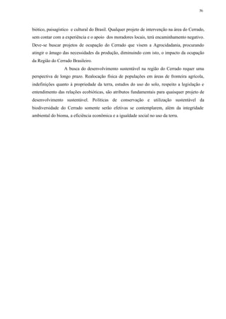 56




biótico, paisagístico e cultural do Brasil. Qualquer projeto de intervenção na área do Cerrado,
sem contar com a experiência e o apoio dos moradores locais, terá encaminhamento negativo.
Deve-se buscar projetos de ocupação do Cerrado que visem a Agrocidadania, procurando
atingir o âmago das necessidades da produção, diminuindo com isto, o impacto da ocupação
da Região do Cerrado Brasileiro.
                 A busca do desenvolvimento sustentável na região do Cerrado requer uma
perspectiva de longo prazo. Realocação física de populações em áreas de fronteira agrícola,
indefinições quanto à propriedade da terra, estudos do uso do solo, respeito a legislação e
entendimento das relações ecobióticas, são atributos fundamentais para quaisquer projeto de
desenvolvimento sustentável. Políticas de conservação e utilização sustentável da
biodiversidade do Cerrado somente serão efetivas se contemplarem, além da integridade
ambiental do bioma, a eficiência econômica e a igualdade social no uso da terra.
 