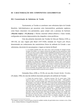 58




III CARACTERIZAÇÃO DOS COMPONENTES GEOAMBIENTAIS



III.1 Caracterização do Subsistema de Vereda



                       Tecnicamente, as Veredas se constituem num subsistema típico do Cerrado
Brasileiro. Individualizam-se por possuírem solos heteromórficos, geralmente orgânicos,
como brejos estacionais e/ou permanentes, quase sempre com a presença de buritizais
(Mauritia vinifera e M. flexuosa) e floresta estacional arbóreo-arbustiva e fauna variada,
configuradas em terrenos depressionários dos chapadões e áreas periféricas.
                       Uma das primeiras descrições das Veredas foi feita por Martius (1838, p.
109-110), em suas viagens pelo Brasil (1817-1820), retratada em Viagem pelo Brasil,
demonstrando um conhecimento das caracterísitcas físicas do ambiente do Cerrado e seus
subsistemas, decorrente de suas pesquisas e viagens ao interior do Brasil:
                              [...] as regiões situadas mais alto, mais secas, eram revestidas de matagal cerrado,
                              em parte sem folhas, e as vargens ostentavam um tapête de finas gramíeneas, todas
                              em flôr, por entre as quais surgiam grupos espalhados de palmeiras e moitas viçosas.
                              Os sertanejos chamam varredas9 a esses campos cobertos. Encontramos aqui uma
                              palmeira flabeliforme, espinhosa, a carimá, (Mauritia armata, M.), o maior encanto
                              do solo; e, além daquela aqui mais rara, o nobre buriti ( Mauritia vinifera, M.). O
                              buriti bravo não oferece, como aquela outra, frutas comestíveis de polpa doce, cujo
                              suco fermenta como vinho, mas é muito apropriado para construção do vigamento
                              do telhado, nas cabanas dos habitantes. Além dessas, veêm-se, aqui e acolá, grupos
                              de palmeiras indaia (Attalea compta). Elas formam as primeiras matas de palmeiras,
                              a cuja sombra nos atreviamos a passar a pé, em sêco, e seguros de não toparmos com
                              jibóias, nem jacarés. Essas grandes palmeiras, de cocos muito oleosaos, são os
                              pousos preferidos das grandes araras azuis, arraúnas (Ara hyacinthinus, Lath), que
                              voavam em grande número acima de nossas cabeças.


                       Guimarães Rosa, (1986, p. 29-30), em sua obra Grande Sertão: Veredas,
(36 edição, 1986), faz uma das melhores descrições perceptiva do ambiente de Veredas:
                              [...] Saem dos mesmos brejos – buritizais enormes. Por lá, sucuri geme. Cada
                              sucuriú do grosso: voa corpo no veado e se enrosca nele, abofa – trinta palmos!
                              Tudo em volta, é um barro colador, que segura até casco de mula, arranca ferradura
                              por ferradura. Com medo de mãe-cobra, se vê muito bicho retardar ponderado, paz
                              de hora de poder água beber, esses escondidos atrás de touceiras de buritirama. Mas
                              o sassafrás dá mato, guardando o poço; o que cheira um bom perfume. Jacaré grita,
                              uma, duas, três vezes, rouco roncado. Jacaré choca – olhalhão, crespido do lamal,
                              feio mirado na gente. E ele sabe se engordar. Nas lagoas aonde nem um de asas
                                                      h,
                              não pousa, por causa de fome de jacaré e de piranha serrafina. Ou outra – lagoa que
                              nem abre o olho, de tanto junco. Daí longe em longe, os brejos vão virando rios.
                              Buritizal vem com eles, buriti se segue, segue. Para trocar de bacia o senhor sobe
                              por ladeiras de beira-de-mesa, entra de bruto na chapada, chapadão que não se
                              desenvolve mais. Água ali nenhuma não tem – só a que o Senhor leva. Aquelas

9
    No original, varredas. É provável que se trate do vocábulo varedas, do qual ainda existe a variante veréas. (Nota
    da rev., Intituto Histórico e Geográfico Brasileiro)
 