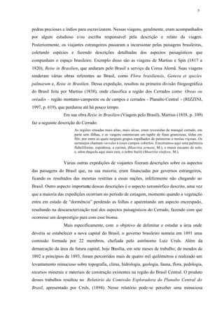 5




pedras preciosas e índios para escravizarem. Nessas viagens, geralmente, eram acompanhados
por algum estudioso e/ou escriba responsável pela descrição e relato da viagem.
Posteriormente, os viajantes estrangeiros passaram a incursionar pelas paisagens brasileiras,
coletando espécies e fazendo descrições detalhadas dos aspectos paisagísticos que
compunham o espaço brasileiro. Exemplo disso são as viagens de Martius e Spix (1817 a
1820), Reise in Brasilien, que andaram pelo Brasil a serviço da Coroa Alemã. Suas viagens
renderam várias obras referentes ao Brasil, como Flora brasiliensis, Genera et species
palmarum e, Reise in Brasilien. Dessa expedição, resultou na primeira divisão fitogeográfica
do Brasil feita por Martius (1838), onde classifica a região dos Cerrados como Oreas ou
oréades – região montano-campestre ou de campos e cerrados - Planalto Central - (RIZZINI,
1997, p. 619), que perdurou até há pouco tempo.
                 Em sua obra Reise in Brasilien (Viagem pelo Brasil), Martius (1838, p. 109)
faz a seguinte descrição do Cerrado:
                       As regiões situadas mais altas, mais sêcas, eram revestidas de matagal cerrado, em
                       parte sem fôlhas, e as vargens ostentavam um tapête de finas gramíneas, tôdas em
                       flôr, por entre as quais surgiam grupos espalhados de palmeiras e moitas viçosas. Os
                       sertanejos chamam varedas a esses campos cobertos. Encotramos aqui uma palmeira
                       flabeliforme, espinhosa, a carimá, (Mauritia armata, M.), o maior encanto do solo;
                       e, além daquela aqui mais rara, o nobre buriti (Mauritia vinifera, M.).


                 Várias outras expedições de viajantes fizeram descrições sobre os aspectos
das paisagens do Brasil que, na sua maioria, eram financiadas por governos estrangeiros,
ficando os resultados das mesmas restritas a essas nações, infelizmente não chegando ao
Brasil. Outro aspecto importante dessas descrições é o aspecto xeromórfico descrito, uma vez
que a maioria das expedições ocorriam no período de estiagem, momento quando a vegetação
entra em estado de “dormência” perdendo as folhas e aparentando um aspecto encrespado,
resultando na descaracterização real dos aspectos paisagísticos do Cerrado, fazendo com que
ocorresse um desprestígio para com esse bioma.
                 Mais especificamente, com o objetivo de delimitar e estudar a área onde
deveria se estabelecer a nova capital do Brasil, o governo brasileiro nomeia em 1891 uma
comissão formada por 22 membros, chefiada pelo astrônomo Luiz Cruls. Além da
demarcação da área da futura capital, hoje Brasília, em sete meses de trabalho, de meados de
1892 a princípios de 1893, foram percorridos mais de quatro mil quilômetros e realizado um
levantamento minucioso sobre topografia, clima, hidrologia, geologia, fauna, flora, pedologia,
recursos minerais e materiais de construção existentes na região do Brasil Central. O produto
desses trabalhos resultou no Relatório da Comissão Exploradora do Planalto Central do
Brasil, apresentado por Cruls, (1894). Nesse relatório pode-se perceber uma minuciosa
 