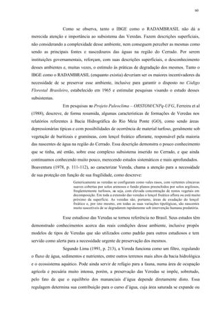 60




                 Como se observa, tanto o IBGE como o RADAMBRASIL não dá a
merecida atenção e importância ao subsistema das Veredas. Fazem descrições superficiais,
não considerando a complexidade desse ambiente, nem conseguem perceber as mesmas como
sendo as principais fontes e nascedouros das águas na região do Cerrado. Por serem
instituições governamentais, reforçam, com suas descrições superficiais, o desconhecimento
desses ambientes e, muitas vezes, o estímulo às práticas de degradação dos mesmos. Tanto o
IBGE como o RADAMBRASIL (enquanto existia) deveriam ser os maiores incentivadores da
necessidade de se preservar esse ambiente, inclusive para garantir o disposto no Código
Florestal Brasileiro, estabelecido em 1965 e estimular pesquisas visando o estudo desses
subsistemas.
                 Em pesquisas no Projeto Paleoclima – ORSTOM/CNPq-UFG, Ferreira et al
(1988), descreve, de forma resumida, algumas características de formações de Veredas nos
relatórios referentes à Bacia Hidrográfica do Rio Meia Ponte (GO), como sendo áreas
depressionárias típicas e com possibilidades de ocorrência de material turfoso, geralmente sob
vegetação de buritizais e gramíneas, com lençol freático aflorante, responsável pela maioria
das nascentes de água na região do Cerrado. Essa descrição demonstra o pouco conhecimento
que se tinha, até então, sobre esse complexo subsistema inserido no Cerrado, e que ainda
continuamos conhecendo muito pouco, merecendo estudos sistemáticos e mais aprofundados.
Boaventura (1978, p. 111-112), ao caracterizar Vereda, chama a atenção para a necessidade
de sua proteção em função de sua fragilidade, como descreve:
                       Genericamente as veredas se configuram como vales rasos, com vertentes côncavas
                       suaves cobertas por solos arenosos e fundo planos preenchidos por solos argilosos,
                       freqüentemente turfosos, ou seja, com elevada concentração de restos vegetais em
                       decomposição. Em toda a extensão das veredas o lençol freático aflora ou está muito
                       próximo da superfície. As veredas são, portanto, áreas de exudação do lençol
                       freático e, por isto mesmo, em todas as suas variações tipológicas, são nascentes
                       muito suscetíveis de se degradarem rapidamente sob intervenção humana predatória.

                 Esse estudioso das Veredas se tornou referência no Brasil. Seus estudos têm
demonstrado conhecimentos acerca das reais condições desse ambiente, inclusive propôs
modelos de tipos de Veredas que são utilizados como padrão para outros estudiosos e tem
servido como alerta para a necessidade urgente de preservação dos mesmos.
                 Segundo Lima (1991, p. 213), a Vereda funciona como um filtro, regulando
o fluxo de água, sedimentos e nutrientes, entre outros terrenos mais altos da bacia hidrológica
e o ecossistema aquático. Pode ainda servir de refúgio para a fauna, numa área de ocupação
agrícola e pecuária muito intensa, porém, a preservação das Veredas se impõe, sobretudo,
pelo fato de que o equilíbrio dos mananciais d’água depende diretamente disto. Essa
regulagem determina sua contribuição para o curso d’água, cuja área saturada se expande ou
 