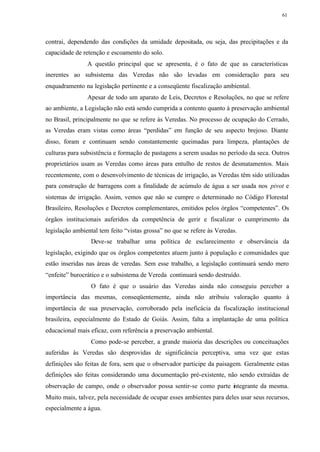 61




contrai, dependendo das condições da umidade depositada, ou seja, das precipitações e da
capacidade de retenção e escoamento do solo.
                A questão principal que se apresenta, é o fato de que as características
inerentes ao subsistema das Veredas não são levadas em consideração para seu
enquadramento na legislação pertinente e a conseqüente fiscalização ambiental.
                Apesar de todo um aparato de Leis, Decretos e Resoluções, no que se refere
ao ambiente, a Legislação não está sendo cumprida a contento quanto à preservação ambiental
no Brasil, principalmente no que se refere às Veredas. No processo de ocupação do Cerrado,
as Veredas eram vistas como áreas “perdidas” em função de seu aspecto brejoso. Diante
disso, foram e continuam sendo constantemente queimadas para limpeza, plantações de
culturas para subsistência e formação de pastagens a serem usadas no período da seca. Outros
proprietários usam as Veredas como áreas para entulho de restos de desmatamentos. Mais
recentemente, com o desenvolvimento de técnicas de irrigação, as Veredas têm sido utilizadas
para construção de barragens com a finalidade de acúmulo de água a ser usada nos pivot e
sistemas de irrigação. Assim, vemos que não se cumpre o determinado no Código Florestal
Brasileiro, Resoluções e Decretos complementares, emitidos pelos órgãos “competentes”. Os
órgãos institucionais auferidos da competência de gerir e fiscalizar o cumprimento da
legislação ambiental tem feito “vistas grossa” no que se refere às Veredas.
                 Deve-se trabalhar uma política de esclarecimento e observância da
legislação, exigindo que os órgãos competentes atuem junto à população e comunidades que
estão inseridas nas áreas de veredas. Sem esse trabalho, a legislação continuará sendo mero
“enfeite” burocrático e o subsistema de Vereda continuará sendo destruído.
                 O fato é que o usuário das Veredas ainda não conseguiu perceber a
importância das mesmas, conseqüentemente, ainda não atribuiu valoração quanto à
importância de sua preservação, corroborado pela ineficácia da fiscalização institucional
brasileira, especialmente do Estado de Goiás. Assim, falta a implantação de uma política
educacional mais eficaz, com referência a preservação ambiental.
                 Como pode-se perceber, a grande maioria das descrições ou conceituações
auferidas às Veredas são desprovidas de significância perceptiva, uma vez que estas
definições são feitas de fora, sem que o observador participe da paisagem. Geralmente estas
definições são feitas considerando uma documentação pré-existente, não sendo extraídas de
observação de campo, onde o observador possa sentir-se como parte integrante da mesma.
Muito mais, talvez, pela necessidade de ocupar esses ambientes para deles usar seus recursos,
especialmente a água.
 