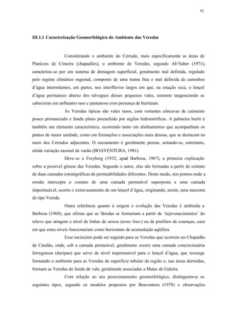62




III.1.1 Caracterização Geomorfológica do Ambiente das Veredas



                  Considerando o ambiente do Cerrado, mais especificamente as áreas de
Planícies de Cimeira (chapadões), o ambiente de Veredas, segundo Ab’Saber (1971),
caracteriza-se por um sistema de drenagem superficial, geralmente mal definida, regulado
pelo regime climático regional, composto de uma trama fina e mal definida de caminhos
d’água intermitentes, em partes, nos interflúvios largos em que, na estação seca, o lençol
d’água permanece abaixo dos talvegues desses pequenos vales, somente tangenciando as
cabeceiras em anfiteatro raso e pantanoso com presença de buritizais.
                  As Veredas típicas são vales rasos, com vertentes côncavas de caimento
pouco pronunciado e fundo plano preenchido por argilas hidromórficas. A palmeira buriti é
também um elemento característico, ocorrendo tanto em alinhamentos que acompanham os
pontos de maior unidade, como em formações e associações mais densas, que se destacam no
meio dos Cerrados adjacentes. O escoamento é geralmente perene, notando-se, entretanto,
nítida variação sazonal de vazão (BOAVENTURA, 1981).
                  Deve-se a Freyberg (1932, apud Barbosa, 1967), a primeira explicação
sobre a possível gênese das Veredas. Segundo o autor, elas são formadas a partir do contato
de duas camadas estratigráficas de permeabilidades diferentes. Deste modo, nos pontos onde a
erosão intercepta o contato de uma camada permeável superposta a uma camada
impermeável, ocorre o extravasamento de um lençol d’água, originando, assim, uma nascente
do tipo Vereda.
                  Outra referência quanto à origem e evolução das Veredas é atribuída a
Barbosa (1968), que afirma que as Veredas se formariam a partir de ‘rejuvenecimentos’ do
relevo que atingem o nível de linhas de seixos (stone lines) ou de pisólitos de couraças, caso
em que estes níveis funcionariam como horizontes de acumulação aqüífera.
                  Esse raciocínio pode ser seguido para as Veredas que ocorrem no Chapadão
de Catalão, onde, sob a camada permeável, geralmente ocorre uma camada concrecionária
ferruginosa (duripan) que serve de nível impermeável para o lençol d’água, que ressurge
formando o ambiente para as Veredas de superfície tabular da região e, nas áreas derruídas,
formam as Veredas de fundo de vale, geralmente associadas a Matas de Galeria
                  Com relação ao seu posicionamento geomorfológico, distinguem-se os
seguintes tipos, segundo os modelos propostos por Boaventura (1978) e observações
 