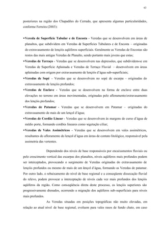63




posteriores na região dos Chapadões do Cerrado, que apresenta algumas particularidades,
conforme Ferreira (2003):


• Vereda de Superfície Tabular e de Encosta - Veredas que se desenvolvem em áreas de
 planaltos, que subdividem em Veredas de Superfícies Tabulares e de Encosta – originadas
 do extravasamento de lençóis aqüíferos superficiais. Geralmente as Veredas de Encostas são
 restos das mais antigas Veredas de Planalto, sendo portanto mais jovens que estas;
• Veredas de Terraço - Veredas que se desenvolvem nas depressões, que subdividem-se em
 Veredas de Superfície Aplainada e Veredas de Terraço Fluvial – desenvolvem em áreas
 aplainadas com origem por extravasamento de lençóis d’água sub-superficiais;
• Veredas de Sopé - Veredas que se desenvolvem no sopé de escarpa – originadas do
 extravasamento de lençóis profundos;
• Veredas de Enclave - Veredas que se desenvolvem na forma de enclave entre duas
 elevações no terreno em áreas movimentadas, originadas pelo afloramento/extravasamento
 dos lençóis profundos;
• Veredas de Patamar - Veredas que se desenvolvem em Patamar – originadas do
 extravasamento de mais de um lençol d’água;
• Veredas de Cordão Linear - Veredas que se desenvolvem às margens de curso d’água de
 médio porte, formando cordões lineares como vegetação ciliar;
• Veredas de Vales Assimétricos - Veredas que se desenvolvem em vales assimétricos,
 resultantes do afloramento do lençol d’água em áreas de contato litológico, responsável pela
 assimetria das vertentes.

                  Dependendo dos níveis de base responsáveis por encaixamentos fluviais ou
pelo crescimento vertical das escarpas dos planaltos, níveis aqüíferos mais profundos podem
ser interceptados, provocando o surgimento de Veredas originadas do extravasamento de
lençóis profundos ou mesmo de mais de um lençol d’água, formando as Veredas de patamar.
Por outro lado, o rebaixamento do nível de base regional e a conseqüente dissecação fluvial
do relevo, podem provocar a interceptação de níveis cada vez mais profundos dos lençóis
aqüíferos da região. Como conseqüência direta deste processo, os lençóis superiores são
progressivamente drenados, ocorrendo a migração dos aqüíferos sub-superficiais para níveis
mais profundos.
                  As Veredas situadas em posições topográficas não muito elevadas, em
relação ao atual nível de base regional, evoluem para vales rasos de fundo chato, em caso
 