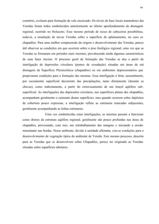 64




contrário, evoluem para formação de vale encaixado. Os níveis de base locais mantedores das
Veredas foram todos estabelecidos anteriormente ao último aprofundamento da drenagem
regional, ocorrido no Holoceno. Esse mesmo período de recuo de cabeceiras possibilitou,
todavia, a instalação de novas Veredas sobre a superfície de aplainamento, no caso os
chapadões. Para uma melhor compreensão da origem e desenvolvimento das Veredas, parece
útil observar as condições em que ocorrem sobre o piso litológico regional, uma vez que as
Veredas se formaram em períodos mais recentes, prevalecendo ainda algumas características
de suas fases iniciais. O processo geral de formação das Veredas se deu a partir da
interligação de depressões circulares (pontos de exsudação) situadas em áreas de má
drenagem da Superfície Pleistocênica (chapadões) ou em ambientes depressionários que
propiciaram condições para a formação das mesmas. Essa interligação é feita, sazonalmente,
por escoamento superficial decorrente das precipitações, tanto diretamente (durante as
chuvas), como indiretamente, a partir do extravasamento de um lençol aqüífero sub-
superficial. As interligações das depressões circulares, nas superfícies planas dos chapadões,
acompanham geralmente o caimento destas superfícies, mas quando ocorrem sobre depósitos
de cobertura pouco expressas, a interligação reflete as estruturas truncadas subjacentes,
geralmente acompanhando as linhas estruturais.
                  Uma vez estabelecidas estas interligações, as mesmas passam a funcionar
como drenos da estrutura aqüífera regional, geralmente são pouco profundas nas áreas de
chapadões, provocando, com isso, um retrabalhamento das margens e iniciando a erosão
remontante nas bordas. Nesse ambiente, devido à umidade aflorante, cria-se condições para o
desenvolvimento de vegetação típica do ambiente de Vereda. Este mesmo processo, descrito
para as Veredas que se desenvolvem sobre Chapadões, parece ter originado as Veredas
situadas sobre superfícies tabulares.
 