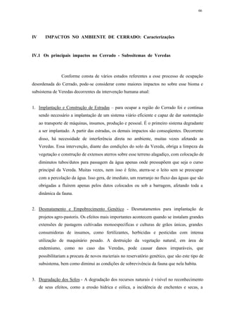 66




IV      IMPACTOS NO AMBIENTE DE CERRADO: Caracterizações



IV.1 Os principais impactos no Cerrado - Subssitemas de Veredas



                 Conforme consta de vários estudos referentes a esse processo de ocupação
desordenada do Cerrado, pode-se considerar como maiores impactos no sobre esse bioma e
subsistema de Veredas decorrentes da intervenção humana atual:


1. Implantação e Construção de Estradas – para ocupar a região do Cerrado foi e continua
     sendo necessário a implantação de um sistema viário eficiente e capaz de dar sustentação
     ao transporte de máquinas, insumos, produção e pessoal. É o primeiro sistema degradante
     a ser implantado. A partir das estradas, os demais impactos são conseqüentes. Decorrente
     disso, há necessidade de interferência direta no ambiente, muitas vezes afetando as
     Veredas. Essa intervenção, diante das condições do solo da Vereda, obriga a limpeza da
     vegetação e construção de extensos aterros sobre esse terreno alagadiço, com colocação de
     diminutos tubos/dutos para passagem da água apenas onde pressupõem que seja o curso
     principal da Vereda. Muitas vezes, nem isso é feito, aterra-se o leito sem se preocupar
     com a percolação da água. Isso gera, de imediato, um rearranjo no fluxo das águas que são
     obrigadas a fluírem apenas pelos dutos colocados ou sob a barragem, afetando toda a
     dinâmica da fauna.


2. Desmatamento e Empobrecimento Genético - Desmatamentos para implantação de
     projetos agro-pastoris. Os efeitos mais importantes acontecem quando se instalam grandes
     extensões de pastagens cultivadas monoespecíficas e culturas de grãos únicas, grandes
     consumidoras de insumos, como fertilizantes, herbicidas e pesticidas com intensa
     utilização de maquinário pesado. A destruição da vegetação natural, em área de
     endemismo, como no caso das Veredas, pode causar danos irreparáveis, que
     possibilitariam a procura de novos ma teriais no reservatório genético, que são este tipo de
     subsistema, bem como diminui as condições de sobrevivência da fauna que nela habita.


3. Degradação dos Solos - A degradação dos recursos naturais é visível no reconhecimento
     de seus efeitos, como a erosão hídrica e eólica, a incidência de enchentes e secas, a
 