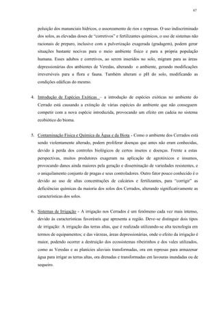 67




   poluição dos mananciais hídricos, o assoreamento de rios e represas. O uso indiscriminado
   dos solos, as elevadas doses de “corretivos” e fertilizantes químicos, o uso de sistemas não
   racionais de preparo, inclusive com a pulverização exagerada (gradagem), podem gerar
   situações bastante nocivas para o meio ambiente físico e para a própria população
   humana. Esses adubos e corretivos, ao serem inseridos no solo, migram para as áreas
   depressionárias dos ambientes de Veredas, alterando o ambiente, gerando modificações
   irreversíveis para a flora e fauna. Também alteram o pH do solo, modificando as
   condições edáficas do mesmo.


4. Introdução de Espécies Exóticas – a introdução de espécies exóticas no ambiente do
   Cerrado está causando a extinção de várias espécies do ambiente que não conseguem
   competir com a nova espécie introduzida, provocando um efeito em cadeia no sistema
   ecobiótico do bioma.


5. Contaminação Física e Química da Água e da Biota - Como o ambiente dos Cerrados está
   sendo violentamente alterado, podem proliferar doenças que antes não eram conhecidas,
   devido à perda dos controles biológicos de certos insetos e doenças. Frente a estas
   perspectivas, muitos produtores exageram na aplicação de agrotóxicos e insumos,
   provocando danos ainda maiores pela geração e disseminação de variedades resistentes, e
   o aniquilamento conjunto de pragas e seus controladores. Outro fator pouco conhecido é o
   devido ao uso de altas concentrações de calcários e fertilizantes, para “corrigir” as
   deficiências químicas da maioria dos solos dos Cerrados, alterando significativamente as
   características dos solos.


6. Sistemas de Irrigação - A irrigação nos Cerrados é um fenômeno cada vez mais intenso,
   devido às características favoráveis que apresenta a região. Deve-se distinguir dois tipos
   de irrigação: A irrigação das terras altas, que é realizada utilizando-se alta tecnologia em
   termos de equipamentos; e das várzeas, áreas depressionárias, onde o efeito da irrigação é
   maior, podendo ocorrer a destruição dos ecossistemas ribeirinhos e dos vales utilizados,
   como as Veredas e as planícies aluviais transformadas, ora em represas para armazenar
   água para irrigar as terras altas, ora drenadas e transformadas em lavouras inundadas ou de
   sequeiro.
 
