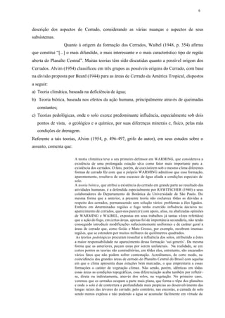 6




descrição dos aspectos do Cerrado, considerando as várias nuanças e aspectos de seus
subsistemas.
                  Quanto à origem da formação dos Cerrados, Waibel (1948, p. 354) afirma
que constitui “[...] o mais difundido, o mais interessante e o mais característico tipo de região
aberta do Planalto Central”. Muitas teorias têm sido discutidas quanto a possível origem dos
Cerrados. Alvim (1954) classificou em três grupos as possíveis origens do Cerrado, com base
na divisão proposta por Beard (1944) para as áreas de Cerrado da América Tropical, dispostos
a seguir:
a) Teoria climática, baseada na deficiência de água;
b) Teoria biótica, baseada nos efeitos da ação humana, principalmente através de queimadas
   constantes;
c) Teorias pedológicas, onde o solo exerce predominante influência, especialmente sob dois
   pontos de vista, o geológico e o químico, por suas diferenças minerais e, físico, pelas más
   condições de drenagem.
Referente a tais teorias, Alvim (1954, p. 496-497, grifo do autor), em seus estudos sobre o
assunto, comenta que:

                        A teoria climática teve o seu primeiro defensor em WARMING, que considerava a
                        existência de uma prolongada estação sêca como fator mais importante para a
                        existência dos cerrados. O fato, porém, de coexistirem sob o mesmo clima diferentes
                        formas de cerrado fêz com que o próprio WARMING admitisse que essa formação,
                        aparentemente, resultava de uma escassez de água aliada a condições especiais de
                        solo.
                        A teoria biótica, que atribui a existência do cerrado em grande parte ao resultado das
                        atividades humanas, é a defendida especialmente por RAWITSCHER (1940) e seus
                        colaboradores do Departamento de Botânica da Universidade de São Paulo. Da
                        mesma forma que a anterior, a presente teoria não esclarece tôdas as dúvidas a
                        respeito dos cerrados, permanecendo sem solução vários problemas a êles ligados.
                        Embora em determinadas regiões o fogo tenha exercido influência decisiva no
                        aparecimento de cerrados, quer-nos parecer (com apoio, alias, na abalizadas opiniões
                        de WARMING e WAIBEL, expostas em seus trabalhos já tantas vêzes referidos)
                        que a ação do fogo, em certas áreas, apenas foi de importância secundária, não tendo
                        conseguido introduzir modificações sufucientemente uniformes e de caráter geral a
                        áreas de cerrado que, como Goiás e Mato Grosso, por exemplo, recobrem imensas
                        regiões, que se estendem por muitos milhares de quilômetros quadrados.
                         As teorias pedológicas procuram ressaltar a influência dos solos, atribuindo a êstes
                        a maior responsabilidade no aparecimento dessa formação ‘sui generis’. Da mesma
                        forma que as anteriores, pecam estas por serem unilaterais. Na realidade, se em
                        certos pontos as teorias são contraditórias, em tôdas elas, entretanto, são encarados
                        vários fatos que não podem sofrer contestação. Acreditamos, de certo modo, na
                        coincidência das grandes áreas de cerrado do Planalto Central do Brasil com aquelas
                        em que o clima apresenta duas estações bem marcadas, o que emprestaria a essas
                        formações o caráter de vegetação climax. Não sendo, porém, idênticas em tôdas
                        essas áreas as condições topográficas, essa diferenciação acaba também por refletir-
                        se, direta ou indiretamente, através dos solos, na vegetação. No primeiro caso,
                        veremos que os cerrados ocupam a parte mais plana, que forma o tôpo dos planaltos
                        e onde o solo é de contextura e profundidade mais propícias ao desenvolvimento das
                        longas raízes das árvores do cerrado; pelo contrário, nas encostas, a camada de solo
                        sendo menos expêssa e não podendo a água se acumular fàcilmente em virtude da
 