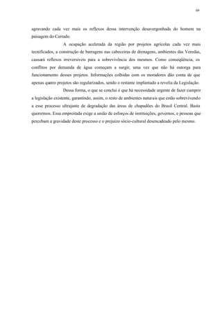 69




agravando cada vez mais os reflexos dessa intervenção desavergonhada do homem na
paisagem do Cerrado.
                 A ocupação acelerada da região por projetos agrícolas cada vez mais
tecnificados, a construção de barragens nas cabeceiras de drenagens, ambientes das Veredas,
causará reflexos irreversíveis para a sobrevivência dos mesmos. Como conseqüência, os
conflitos por demanda de água começam a surgir, uma vez que não há outorga para
funcionamento desses projetos. Informações colhidas com os moradores dão conta de que
apenas quatro projetos são regularizados, sendo o restante implantado a revelia da Legislação.
                 Dessa forma, o que se conclui é que há necessidade urgente de fazer cumprir
a legislação existente, garantindo, assim, o resto de ambientes naturais que estão sobrevivendo
a esse processo ultrajante de degradação das áreas de chapadões do Brasil Central. Basta
querermos. Essa empreitada exige a união de esforços de instituições, governos, e pessoas que
percebam a gravidade deste processo e o prejuízo sócio-cultural desencadeado pelo mesmo.
 