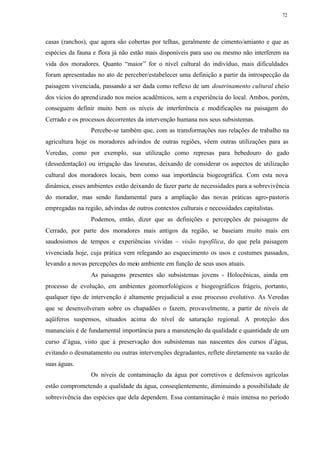 72




casas (ranchos), que agora são cobertas por telhas, geralmente de cimento/amianto e que as
espécies da fauna e flora já não estão mais disponíveis para uso ou mesmo não interferem na
vida dos moradores. Quanto “maior” for o nível cultural do indivíduo, mais dificuldades
foram apresentadas no ato de perceber/estabelecer uma definição a partir da introspecção da
paisagem vivenciada, passando a ser dada como reflexo de um doutrinamento cultural cheio
dos vícios do aprend izado nos meios acadêmicos, sem a experiência do local. Ambos, porém,
conseguem definir muito bem os níveis de interferência e modificações na paisagem do
Cerrado e os processos decorrentes da intervenção humana nos seus subsistemas.
                 Percebe-se também que, com as transformações nas relações de trabalho na
agricultura hoje os moradores advindos de outras regiões, vêem outras utilizações para as
Veredas, como por exemplo, sua utilização como represas para bebedouro do gado
(dessedentação) ou irrigação das lavouras, deixando de considerar os aspectos de utilização
cultural dos moradores locais, bem como sua importância biogeográfica. Com esta nova
dinâmica, esses ambientes estão deixando de fazer parte de necessidades para a sobrevivência
do morador, mas sendo fundamental para a ampliação das novas práticas agro-pastoris
empregadas na região, advindas de outros contextos culturais e necessidades capitalistas.
                 Podemos, então, dizer que as definições e percepções de paisagens de
Cerrado, por parte dos moradores mais antigos da região, se baseiam muito mais em
saudosismos de tempos e experiências vividas – visão topofílica, do que pela paisagem
vivenciada hoje, cuja prática vem relegando ao esquecimento os usos e costumes passados,
levando a novas percepções do meio ambiente em função de seus usos atuais.
                 As paisagens presentes são subsistemas jovens - Holocênicas, ainda em
processo de evolução, em ambientes geomorfológicos e biogeográficos frágeis, portanto,
qualquer tipo de intervenção é altamente prejudicial a esse processo evolutivo. As Veredas
que se desenvolveram sobre os chapadões o fazem, provavelmente, a partir de níveis de
aqüíferos suspensos, situados acima do nível de saturação regional. A proteção dos
mananciais é de fundamental importância para a manutenção da qualidade e quantidade de um
curso d’água, visto que à preservação dos subsistemas nas nascentes dos cursos d’água,
evitando o desmatamento ou outras intervenções degradantes, reflete diretamente na vazão de
suas águas.
                 Os níveis de contaminação da água por corretivos e defensivos agrícolas
estão comprometendo a qualidade da água, conseqüentemente, diminuindo a possibilidade de
sobrevivência das espécies que dela dependem. Essa contaminação é mais intensa no período
 