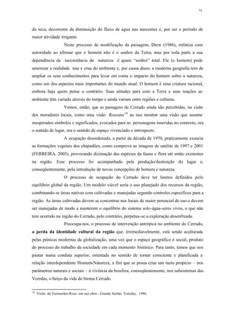 73




da seca, decorrente da diminuição do fluxo de água nas nascentes e, por ser o período de
maior atividade irrigante.
                     Neste processo de modificação da paisagem, Drew (1986), enfatiza com
autoridade ao afirmar que o homem não é o senhor da Terra, mas por toda parte a sua
dependência da inconstância da natureza é quase “senhor” total. Ele (o homem) pode
amenizar a realidade nua e crua do ambiente e, por causa disso, a moderna geografia tem de
ampliar os seus conhecimentos para levar em conta o impacto do homem sobre a natureza,
como um dos aspectos mais importantes do mundo atual. O homem é uma criatura racional,
embora haja quem pense o contrário. Suas atitudes para com a Terra e suas reações ao
ambiente têm variado através do tempo e ainda variam entre regiões e culturas.
                     Vemos, então, que as paisagens de Cerrado ainda são percebidas, na visão
dos moradores locais, como uma visão Roseana 10 ao nos mostrar uma visão que assume
inesperados símbolos e significados, evocados para as personagens inseridas no contexto, ora
o sentido de lugar, ora o sentido de espaço vivenciado e introspecto.
                     A ocupação desordenada, a partir da década de 1970, praticamente exauriu
as formações vegetais dos chapadões, como comprova as imagens de satélite de 1997 e 2001
(FERREIRA, 2003), provocando dizimação das espécies da fauna e flora até então existentes
na região. Esse processo foi acompanhado pela produção/destruição do lugar e,
conseqüentemente, pela introdução de novas concepções de homem e natureza.
                     O processo de ocupação do Cerrado deve ter limites definidos pelo
equilíbrio global da região. Um modelo viável seria o uso planejado dos recursos da região,
combinando-se áreas nativas com cultivadas e manejadas segundo controles específicos para a
região. As áreas cultivadas devem se concentrar nos locais de maior potencial de uso e devem
ser manejadas de modo a manterem o equilíbrio do sistema solo-água-seres vivos, o que não
tem ocorrido na região do Cerrado, pelo contrário, perpetua-se a exploração desenfreada.
                     Preocupa-nos, o processo de intervenção antrópica no ambiente do Cerrado,
a perda da identidade cultural da região que, irremediavelmente, está sendo aculturada
pelas práticas modernas da globalização, uma vez que o espaço geográfico é social, produto
do processo do trabalho da sociedade em cada momento histórico. Para tanto, temos que nos
pautar numa conduta superior, orientada no sentido de tornar consciente e planificada a
relação interdependente Homem-Natureza, a fim que se possa criar um meio propício – nos
parâmetros naturais e sociais – à vivência da biosfera, conseqüentemente, nos subsistemas das
Veredas, o berço da vida do bioma Cerrado.

10
     Visão de Guimarães Rosa em sua obra - Grande Sertão: Veredas, 1986.
 