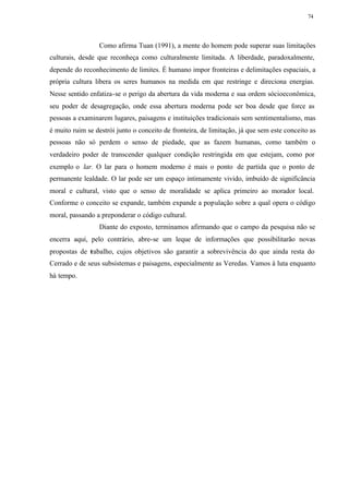 74




                 Como afirma Tuan (1991), a mente do homem pode superar suas limitações
culturais, desde que reconheça como culturalmente limitada. A liberdade, paradoxalmente,
depende do reconhecimento de limites. É humano impor fronteiras e delimitações espaciais, a
própria cultura libera os seres humanos na medida em que restringe e direciona energias.
Nesse sentido enfatiza-se o perigo da abertura da vida moderna e sua ordem sócioeconômica,
seu poder de desagregação, onde essa abertura moderna pode ser boa desde que force as
pessoas a examinarem lugares, paisagens e instituições tradicionais sem sentimentalismo, mas
é muito ruim se destrói junto o conceito de fronteira, de limitação, já que sem este conceito as
pessoas não só perdem o senso de piedade, que as fazem humanas, como também o
verdadeiro poder de transcender qualquer condição restringida em que estejam, como por
exemplo o lar. O lar para o homem moderno é mais o ponto de partida que o ponto de
permanente lealdade. O lar pode ser um espaço intimamente vivido, imbuído de significância
moral e cultural, visto que o senso de moralidade se aplica primeiro ao morador local.
Conforme o conceito se expande, também expande a população sobre a qual opera o código
moral, passando a preponderar o código cultural.
                 Diante do exposto, terminamos afirmando que o campo da pesquisa não se
encerra aqui, pelo contrário, abre-se um leque de informações que possibilitarão novas
propostas de trabalho, cujos objetivos são garantir a sobrevivência do que ainda resta do
Cerrado e de seus subsistemas e paisagens, especialmente as Veredas. Vamos à luta enquanto
há tempo.
 