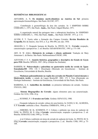 75




REFERÊNCIAS BIBLIOGRÁFICAS

AB’SABER, A. N. Os domínios morfo-climáticos na América do Sul: primeira
aproximação Geomorfológica. São Paulo: IG/USP, 1977.

_____. Contribuição à geomorfologia da área dos cerrados. In: I SIMPÓSIO SOBRE
CERRADO, 1., 1971, São Paulo. Anais... São Paulo: Edgard Blucher, 1971.

_____. A organização natural das paisagens inter e subtropicais brasileiras. In: SIMPÓSIO
SOBRE CERRADO, 3., 1962, São Paulo. Anais... São Paulo: EDUSP, 1971. p. 1-11.

ALVIM, P. T. Teoria sobre a formação dos Campos Cerrados. Revista Brasileira de
Geografia, Rio de Janeiro, Ano XVI, n. 4, p. 496-498, out.-dez. 1954.

ARAGÃO, L. T. Ocupação humana de Brasília. In: PINTO, M. N. Cerrado: ocupação,
caracterização e perspectivas. 2. ed. Brasília: EdUnB/SEMATEC, 1993. p. 171-188.

ART, H. W. (Edit.). Dicioná rio de ecologia e ciência ambiental. Tradução de Mary
Amazonas L. de Barros. São Paulo: Melhoramentos/UNESP, 1998.

AZEVEDO, F. F. S. Anuário histórico, geographico e descriptivo do Estado de Goyás
para 1910. Brasília: SPHAN, 1987. 240 p. (Edição fac-Similada).

BARBERI, M. Paleoevolução e paleoclima no quaternário tardio da vereda de Águas
Emendadas/DF. 1994. 136 f. Dissertação (Mestrado em Geociências) – Instituto de
Geociências, Universidade de Brasília, Brasília.

_____. Mudanças paleoambientais na região dos cerrados do Planalto Central durante o
Quaternário tardio: o estudo da Lagoa Bonita/DF. 2001. 171 f. Tese (Doutorado em
Geologia Sedimentar) – Instituto de Geociências, Universidade de São Paulo, São Paulo.

BARBOSA, A. S. Andarilhos da claridade : os primeiros habitantes do cerrado. Goiânia:
ITS/UCG, 2002.

_____. Sistema Biogeográfico do Cerrado : alguns elementos para sua caracterização.
Goiânia: Ed. UCG, 1996. 43 p.

_____; SCHIMIZ, P. I. O arcaico em Goiás. Goiânia: IGPA/UCG, 1980.

_____. Ocupação indígena do cerrado: esboço de uma história. In: SANO, S. M.; ALMEIDA,
S. P. Cerrado : ambiente e flora. Planaltina: EMBRAPA, 1998. p. 3-43.

_____; RIBEIRO, M. B.; SCHIMITZ, P. I. Cultura e ambiente nas áreas do sudoeste de
Goiás. In: PINTO, M. N. (Org. ) Cerrado : caracterização, ocupação e perspectivas. 2. ed.
Brasília: SEMATEC/UnB, 1994. p. 75-108.

_____ et al. Cultura e ambiente em áreas de cerrado do sudoeste de Goiás. In: PINTO, M. N.
(Org.) Cerrado: caracterização, ocupação e perspectivas. 2. ed. Brasília: UNB, 1993. p. 75-
108.
 