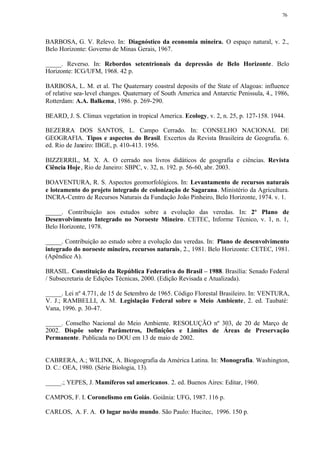 76




BARBOSA, G. V. Relevo. In: Diagnóstico da economia mineira. O espaço natural, v. 2.,
Belo Horizonte: Governo de Minas Gerais, 1967.

_____. Reverso. In: Rebordos setentrionais da depressão de Belo Horizonte. Belo
Horizonte: ICG/UFM, 1968. 42 p.

BARBOSA, L. M. et al. The Quaternary coastral deposits of the State of Alagoas: influence
of relative sea- level changes. Quaternary of South America and Antarctic Penissula, 4., 1986,
Rotterdam: A.A. Balkema, 1986. p. 269-290.

BEARD, J. S. Climax vegetation in tropical America. Ecology, v. 2, n. 25, p. 127-158. 1944.

BEZERRA DOS SANTOS, L. Campo Cerrado. In: CONSELHO NACIONAL DE
GEOGRAFIA. Tipos e aspectos do Brasil. Excertos da Revista Brasileira de Geografia. 6.
ed. Rio de Janeiro: IBGE, p. 410-413. 1956.

BIZZERRIL, M. X. A. O cerrado nos livros didáticos de geografia e ciências. Revista
Ciência Hoje , Rio de Janeiro: SBPC, v. 32, n. 192. p. 56-60, abr. 2003.

BOAVENTURA, R. S. Aspectos geomorfológicos. In: Levantamento de recursos naturais
e loteamento do projeto integrado de colonização de Sagarana. Ministério da Agricultura.
INCRA-Centro de Recursos Naturais da Fundação João Pinheiro, Belo Horizonte, 1974. v. 1.

_____. Contribuição aos estudos sobre a evolução das veredas. In: 2º Plano de
Desenvolvimento Integrado no Noroeste Mineiro. CETEC, Informe Técnico, v. 1, n. 1,
Belo Horizonte, 1978.

_____. Contribuição ao estudo sobre a evolução das veredas. In: Plano de desenvolvimento
integrado do noroeste mineiro, recursos naturais, 2., 1981. Belo Horizonte: CETEC, 1981.
(Apêndice A).

BRASIL. Constituição da República Federativa do Brasil – 1988. Brasília: Senado Federal
/ Subsecretaria de Edições Técnicas, 2000. (Edição Revisada e Atualizada).

_____. Lei nº 4.771, de 15 de Setembro de 1965. Código Florestal Brasileiro. In: VENTURA,
V. J.; RAMBELLI, A. M. Legislação Federal sobre o Meio Ambiente, 2. ed. Taubaté:
Vana, 1996. p. 30-47.

_____. Conselho Nacional do Meio Ambiente. RESOLUÇÃO nº 303, de 20 de Março de
2002. Dispõe sobre Parâmetros, Definições e Limites de Áreas de Preservação
Permanente. Publicada no DOU em 13 de maio de 2002.


CABRERA, A.; WILINK, A. Biogeografia da América Latina. In: Monografia. Washington,
D. C.: OEA, 1980. (Série Biologia, 13).

_____.; YEPES, J. Mamíferos sul americanos. 2. ed. Buenos Aires: Editar, 1960.

CAMPOS, F. I. Coronelismo em Goiás. Goiânia: UFG, 1987. 116 p.

CARLOS, A. F. A. O lugar no/do mundo. São Paulo: Hucitec, 1996. 150 p.
 