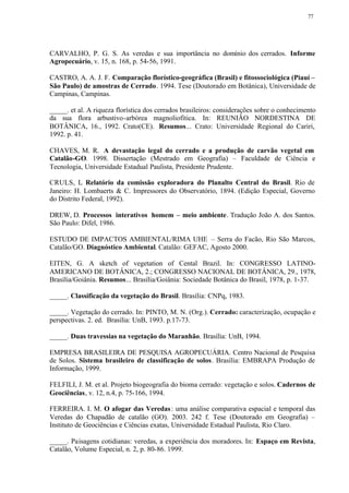 77




CARVALHO, P. G. S. As veredas e sua importância no domínio dos cerrados. Informe
Agropecuário, v. 15, n. 168, p. 54-56, 1991.

CASTRO, A. A. J. F. Comparação florístico-geográfica (Brasil) e fitossociológica (Piauí –
São Paulo) de amostras de Cerrado. 1994. Tese (Doutorado em Botânica), Universidade de
Campinas, Campinas.

_____. et al. A riqueza florística dos cerrados brasileiros: considerações sobre o conhecimento
da sua flora arbustivo-arbórea magnoliofítica. In: REUNIÃO NORDESTINA DE
BOTÂNICA, 16., 1992. Crato(CE). Resumos... Crato: Universidade Regional do Cariri,
1992. p. 41.

CHAVES, M. R. A devastação legal do cerrado e a produção de carvão vegetal em
Catalão-GO. 1998. Dissertação (Mestrado em Geografia) – Faculdade de Ciência e
Tecnologia, Universidade Estadual Paulista, Presidente Prudente.

CRULS, L Relatório da comissão exploradora do Planalto Central do Brasil. Rio de
            .
Janeiro: H. Lombaerts & C. Impressores do Observatório, 1894. (Edição Especial, Governo
do Distrito Federal, 1992).

DREW, D. Processos interativos homem – meio ambiente. Tradução João A. dos Santos.
São Paulo: Difel, 1986.

ESTUDO DE IMPACTOS AMBIENTAL/RIMA UHE – Serra do Facão, Rio São Marcos,
Catalão/GO. Diagnóstico Ambiental. Catalão: GEFAC, Agosto 2000.

EITEN, G. A sketch of vegetation of Cental Brazil. In: CONGRESSO LATINO-
AMERICANO DE BOTÂNICA, 2.; CONGRESSO NACIONAL DE BOTÂNICA, 29., 1978,
Brasília/Goiânia. Resumos... Brasília/Goiânia: Sociedade Botânica do Brasil, 1978, p. 1-37.

_____. Classificação da vegetação do Brasil. Brasília: CNPq, 1983.

_____. Vegetação do cerrado. In: PINTO, M. N. (Org.). Cerrado: caracterização, ocupação e
perspectivas. 2. ed. Brasília: UnB, 1993. p.17-73.

_____. Duas travessias na vegetação do Maranhão. Brasília: UnB, 1994.

EMPRESA BRASILEIRA DE PESQUISA AGROPECUÁRIA. Centro Nacional de Pesquisa
de Solos. Sistema brasileiro de classificação de solos. Brasília: EMBRAPA Produção de
Informação, 1999.

FELFILI, J. M. et al. Projeto biogeografia do bioma cerrado: vegetação e solos. Cadernos de
Geociências, v. 12, n.4, p. 75-166, 1994.

FERREIRA. I. M. O afogar das Veredas : uma análise comparativa espacial e temporal das
Veredas do Chapadão de catalão (GO). 2003. 242 f. Tese (Doutorado em Geografia) –
Instituto de Geociências e Ciências exatas, Universidade Estadual Paulista, Rio Claro.

_____. Paisagens cotidianas: veredas, a experiência dos moradores. In: Espaço em Revista,
Catalão, Volume Especial, n. 2, p. 80-86. 1999.
 