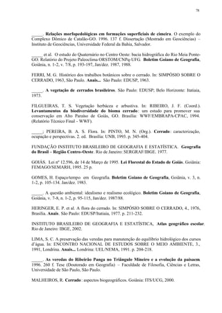 78




_____. Relações morfopedológicas em formações superficiais de cimeira. O exemplo do
Complexo Dômico de Catalão-GO. 1996. 137 f. Dissertação (Mestrado em Geociências) –
Instituto de Geociências, Universidade Federal da Bahia, Salvador.

_____ et al. O estudo do Quaternário no Centro Oeste: bacia hidrográfica do Rio Meia Ponte-
GO. Relatório do Projeto Paleoclima ORSTOM/CNPq-UFG. Boletim Goiano de Geografia,
Goiânia, n. 1-2, v. 7/8, p. 193-197, Jan/dez. 1987, 1988.

FERRI, M. G. Histórico dos trabalhos botânicos sobre o cerrado. In: SIMPÓSIO SOBRE O
CERRADO, 1963, São Paulo. Anais... São Paulo: EDUSP, 1963.

_____. A vegetação de cerrados brasileiros. São Paulo: EDUSP; Belo Horizonte: Itatiaia,
1973.

FILGUEIRAS, T. S. Vegetação herbácea e arbustiva. In: RIBEIRO, J. F. (Coord.).
Levantamentos da biodiversidade do bioma cerrado : um estudo para promover sua
conservação em Alto Paraíso de Goiás, GO. Brasília: WWF/EMBRAPA-CPAC, 1994.
(Relatório Técnico Final - WWF).

_____; PEREIRA, B. A. S. Flora. In: PINTO, M. N. (Org.). Cerrado : caracterização,
ocupação e perspectivas. 2. ed. Brasília: UNB, 1993. p. 345-404.

FUNDAÇÃO INSTITUTO BRASILEIRO DE GEOGRAFIA E ESTATÍSTICA. Geografia
do Brasil – Região Centro-Oeste. Rio de Janeiro: SERGRAF/IBGE. 1977.

GOIÁS. Lei nº 12.596, de 14 de Março de 1995. Lei Florestal do Estado de Goiás. Goiânia:
FEMAGO/SEMARH, 1995. 25 p.

GOMES, H. Espaço/tempo em Geografia. Boletim Goiano de Geografia, Goiânia, v. 3, n.
1-2, p. 105-134. Jan/dez. 1983.

_____. A questão ambiental: idealismo e realismo ecológico. Boletim Goiano de Geografia,
Goiânia, v. 7-8, n. 1-2, p. 95-115, Jan/dez. 1987/88.

HERINGER, E. P. et al. A flora do cerrado. In: SIMPÓSIO SOBRE O CERRADO, 4., 1976,
Brasília. Anais. São Paulo: EDUSP/Itatiaia, 1977. p. 211-232.

INSTITUTO BRASILEIRO DE GEOGRAFIA E ESTATÍSTICA, Atlas geográfico escolar.
Rio de Janeiro: IBGE, 2002.

LIMA, S. C. A preservação das veredas para manutenção do equilíbrio hidrológico dos cursos
d’água. In: ENCONTRO NACIONAL DE ESTUDOS SOBRE O MEIO AMBIENTE, 3.,
1991, Londrina. Anais... Londrina: UEL/NEMA, 1991. p. 204-218.

_____. As veredas do Ribeirão Panga no Triângulo Mineiro e a evolução da paisaem.
1996. 260 f. Tese (Doutorado em Geografia) – Faculdade de Filosofia, Ciências e Letras,
Universidade de São Paulo, São Paulo.

MALHEIROS, R. Cerrado : aspectos biogeográficos. Goiânia: ITS/UCG, 2000.
 
