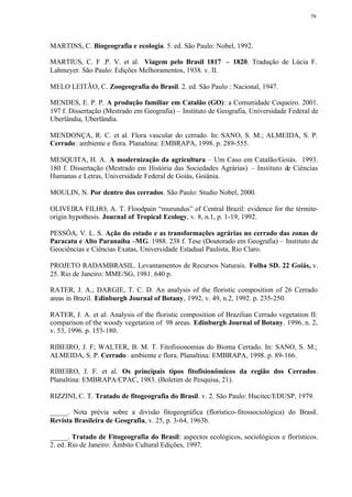 79




MARTINS, C. Biogeografia e ecologia. 5. ed. São Paulo: Nobel, 1992.

MARTIUS, C. F .P. V. et al. Viagem pelo Brasil 1817 – 1820. Tradução de Lúcia F.
Lahmeyer. São Paulo: Edições Melhoramentos, 1938. v. II.

MELO LEITÃO, C. Zoogeografia do Brasil. 2. ed. São Paulo : Nacional, 1947.

MENDES, E. P. P. A produção familiar em Catalão (GO): a Comunidade Coqueiro. 2001.
197 f. Dissertação (Mestrado em Geografia) – Instituto de Geografia, Universidade Federal de
Uberlândia, Uberlândia.

MENDONÇA, R. C. et al. Flora vascular do cerrado. In: SANO, S. M.; ALMEIDA, S. P.
Cerrado : ambiente e flora. Planaltina: EMBRAPA, 1998. p. 289-555.

MESQUITA, H. A. A modernização da agricultura – Um Caso em Catalão/Goiás. 1993.
180 f. Dissertação (Mestrado em História das Sociedades Agrárias) – Instituto de Ciências
Humanas e Letras, Universidade Federal de Goiás, Goiânia.

MOULIN, N. Por dentro dos cerrados. São Paulo: Studio Nobel, 2000.

OLIVEIRA FILHO, A. T. Floodpain “murundus” of Central Brazil: evidence for the térmite-
origin hypothesis. Journal of Tropical Ecology, v. 8, n.1, p. 1-19, 1992.

PESSÔA, V. L. S. Ação do estado e as transformações agrárias no cerrado das zonas de
Paracatu e Alto Paranaíba –MG. 1988. 238 f. Tese (Doutorado em Geografia) – Instituto de
Geociências e Ciências Exatas, Universidade Estadual Paulista, Rio Claro.

PROJETO RADAMBRASIL. Levantamentos de Recursos Naturais. Folha SD. 22 Goiás, v.
25. Rio de Janeiro: MME/SG, 1981. 640 p.

RATER, J. A.; DARGIE, T. C. D. An analysis of the floristic composition of 26 Cerrado
areas in Brazil. Edinburgh Journal of Botany, 1992, v. 49, n.2, 1992. p. 235-250.

RATER, J. A. et al. Analysis of the floristic composition of Brazilian Cerrado vegetation II:
comparison of the woody vegetation of 98 areas. Edinburgh Journal of Botany. 1996, n. 2,
v. 53, 1996. p. 153-180.

RIBEIRO, J. F; WALTER, B. M. T. Fitofisionomias do Bioma Cerrado. In: SANO, S. M.;
ALMEIDA, S. P. Cerrado : ambiente e flora. Planaltina: EMBRAPA, 1998. p. 89-166.

RIBEIRO, J. F. et al. Os principais tipos fitofisionômicos da região dos Cerrados.
Planaltina: EMBRAPA/CPAC, 1983. (Boletim de Pesquisa, 21).

RIZZINI, C. T. Tratado de fitogeografia do Brasil. v. 2. São Paulo: Hucitec/EDUSP, 1979.

_____. Nota prévia sobre a divisão fitogeográfica (florístico- fitossociológica) do Brasil.
Revista Brasileira de Geografia, v. 25, p. 3-64, 1963b.

_____. Tratado de Fitogeografia do Brasil: aspectos ecológicos, sociológicos e florísticos.
2. ed. Rio de Janeiro: Âmbito Cultural Edições, 1997.
 