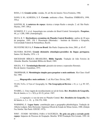 80




ROSA, J. G. Grande sertão: veredas, 36. ed. Rio de Janeiro: Nova Fronteira, 1986.

SANO, S. M.; ALMEIDA, S. P. Cerrado : ambiente e flora. Planaltina: EMBRAPA, 1998.
556 p.

SANTOS, M. A natureza do espaço: técnica e tempo Razão e emoção. 2. ed. São Paulo:
Hucitec, 1997. 308 p.

SCHMITZ, P. I. et al. Arqueologia nos cerrados do Brasil Central: Serranópolis. Pesquisas,
44., p. 1-208, 1989. (Antropologia).

SILVA, R. T. Horticultores ceramistas do Planalto Central Brasileiro : análise de 20 anos
de pesquisas. 1995. 158 f. Dissertação (Mestrado) – Instituto de História e Geografia,
Universidade Federal de Pernambuco, Recife.

SILVESTRE SILVA, P. Frutas no Brasil. São Paulo: Empresa das Artes, 2001. p. 45-47.

SILVEIRA BUENO, Grande dicionário etimológico-prosódico da língua portuguesa.
Santos: Ed. Brasília, 1974. v. 8.

SOCIEDADE BÍBLICA BRASILEIRA. Bíblia Sagrada. Tradução de João Ferreira de
Almeida. Brasília: Sociedade Bíblica do Brasil, 1969.

SOUZA, P. F. Terminologia florestal: glossário de termos e expressões florestais.
Rio de Janeiro: Guanabara, 1973.

TROPPMAIR, H. Metodologias simples para pesquisar o meio ambiente. Rio Claro: Graff
Set, 1988.

_____. Biogeografia e meio ambiente. 5. ed. Rio Claro: Divisa, 2002.

TUAN, Yi-Fu. A Vien of Geography. In: The Geographycal Revien. v. 81, n. 1, p. 99–107,
1991.

WAIBEL, L. Uma viagem de reconhecimento ao sul de Goiás. Rev. Brasileira de Geografia,
Rio de Janeiro, n. 3, v. 9(3), p. 03-32, jul/set. 1947.

_____. A vegetação e o uso da terra no Planalto Central. Rev. Brasileira de Geografia, Rio
de Janeiro, n. 3, v. 10, p. 334-370, 1948.

WARMING, E. Lagoa Santa: contribuição para a geographia phitobiológica. Tradução de
Alberto Lofgren. Belo Horizonte: Imprensa Oficial do Estado de Minas Gerais, 1908. (Edição
Fac Similar. São Paulo: EDUSP, 1973).

WWF - FUNDO MUNDIAL PARA A NATUREZA. De grão em grão o cerrado perde
espaço. Impactos do Processo de Ocupação. Brasília: WWF/Fundação Pró-Cerrado. 1995. 66
p.
 