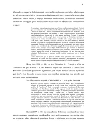8




(formação ou categoria fitofisionômica), como também pode estar associado a adjetivos que
se referem as características estruturais ou florísticas particulares, encontradas em regiões
específicas. Para os autores, o emprego do termo Cerrado evoluiu, de modo que atualmente
existem três concepções gerais de uso corrente e que devem ser diferenciadas, como mostram
a seguir:
                        A primeira e mais abragente, refere-se ao bioma predominante no Brasil Central,
                        que deve ser escrita com inicial maiúscula (“Cerrado”). Quando se fala em região do
                        Cerrado ou região dos Cerrados, normalmente a referência é feita ao bioma, ou a
                        área geográfica coincidente com o bioma. O termo Cerrado não deve ser usado no
                        plural para indicar o bioma, pois só existe apenas um bioma Cerrado. A segunda
                        acepção, cerrado sentido amplo (lato sensu), reune as formações savânicas e
                        campestres do bioma, incluindo desde o cerradão até o campo limpo (Coutinho,
                        1978; Eiten, 1994). Portanto, sob esse conceito há uma única formação florestal
                        incluída, o cerradão. O cerrado sentido amplo é um tipo de vegetação definido pela
                        composição florística e pela fisionomia (formas de crescimento), sem que o critério
                        estrutura seja considerado. [...] A terceira acepção do termo, cerrado sentido restrito
                        (stricto sensu), designa um dos tipos fitofisionômicos que ocorrem na formação
                        savânica, definido pela comp osição florística e pela fisionomia, considerando tanto a
                        estrutura quanto as formas de crescimento dominantes. Por ser uma das suas
                        principais fitofisionomias o cerrado sentido restrito caracteriza bem o bioma
                        Cerrado.
                        Outras aplicações que a palavra cerrado pode apresentar são variantes ou
                        subdivisões de algum dos três conceitos anteriores, principalmente do cerrado
                        sentido amplo. Em geral designam tipos de vegetação. (Grifos dos autores)

                  Henry Art (1998, p. 88), em seu Dicionário de                     Ecologia e Ciências
Ambientais diz que “Cerrado – é uma formação vegetal que caracteriza o Centro-Oeste
Brasileiro. É constituída por arbustos e gramíneas, com árvores baixas e tortuosas espalhadas
pela área”. Essa descrição procura mostrar uma realidade paisagística para a região, que
apresenta outras particularidades.
                  Morfologicamente, segundo o WWF (1995, p. 13 e 14, grifos do autor),
                        A palavra “cerrado” significa “fechado” ou “vegetação densa”. Até o final do século
                        passado, as formações vegetais do Brasil Central eram conhecidas pelo nome
                        genérico de “tabuleiros”. Onde a vegetação rasteira era bem desenvolvida, eram
                        conhecidas por “tabuleiros cerrados”. Na segunda metade do século passado,
                        “tabuleiro” passou a ser denominado “campo”, e as formações vegetais passaram a
                        ser denominadas “campo limpo”, “campo sujo” e “campo cerrado”. Mais
                        recentemente, o termo “cerrado” tem sido utilizado para designar a vegetação
                        característica que ocorre na região central do Brasil. Ao se referir ao Cerrado, os
                        ecólogos têm dois conceitos em mente: um fisionômico e outro florístico. Em
                        termos fisionômicos, o Cerrado é uma savana tropical, ou seja um bioma no qual
                        árvores e arbustos coexistem com a vegetação rasteira formada principalmente por
                        gramíneas. As árvores e arbustos distribuem-se esparsamente pela vegetação rasteira
                        e, raramente formam uma cobertura arbórea contínua. Em termos florísticos, o
                        cerrado possui uma flora específica que o distingue de outros biomas brasileiros.


                  Rizzini (1997, p. 324) faz uma definição de Cerrado considerando os vários
aspectos e estratos vegetacionais, considerando-o como sendo uma savana com um tipo misto
de vegetação, sobre cobertura de gramíneas densas e subarbustos com árvores pequenas
 