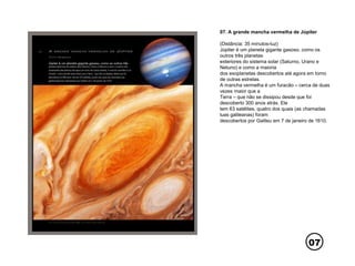 07
07. A grande mancha vermelha de Júpiter
(Distância: 35 minutos-luz)
Júpiter é um planeta gigante gasoso, como os
outros três planetas
exteriores do sistema solar (Saturno, Urano e
Netuno) e como a maioria
dos exoplanetas descobertos até agora em torno
de outras estrelas.
A mancha vermelha é um furacão – cerca de duas
vezes maior que a
Terra – que não se dissipou desde que foi
descoberto 300 anos atrás. Ele
tem 63 satélites, quatro dos quais (as chamadas
luas galileanas) foram
descobertos por Galileu em 7 de janeiro de 1610.
 