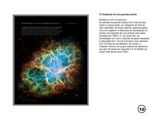 10
10. Explosão de uma grande estrela
(Distância: 6,5 mil anos-luz)
As estrelas de grande massa (com mais de dez
vezes a massa solar), ao chegarem ao final da
vida, explodem de modo violento, ejetando gases
ricos em oxigênio. A Nebulosa do Caranguejo é o
resíduo da explosão de uma estrela vista pelos
chineses em 1054 d. C. em pleno dia, na
Constelação do Touro. Colunas de gases lançadas
à velocidade de 1 mil km/s formam uma nebulosa
com 10 anos-luz de diâmetro. No centro, o
“cadáver” formou um pulsar (estrela de nêutrons),
que gira 33 vezes por segundo e é 10 trilhões de
vezes mais denso que o ferro.
 