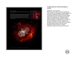 11
11. Eta Carinae em ninho de formação de
estrelas
(Distância: 7,5 mil anos-luz)
Eta Carinae (foto maior) é uma das estrelas de
maior massa e luminosidade em nossa galáxia. Ela
faz parte da Nebulosa de Carina (foto ao lado),
onde estão nascendo milhares de outras estrelas.
Embora tenha apenas 2,5 milhões de anos de
idade, ela já ejetou densas camadas de gás e
poeira, formando uma nebulosa de 1 mil anos-luz.
Em breve (décadas, séculos ou milênios) ela
explodirá, produzindo um feixe estreito e poderoso
de raios gama ao longo de seu eixo maior,
tornando-se visível em todo o universo.
Felizmente, estamos fora da sua “linha de tiro”.
 