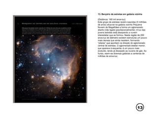 13
13. Berçário de estrelas em galáxia vizinha
(Distância: 180 mil anos-luz)
Este grupo de estrelas recém-nascidas (5 milhões
de anos) situa-se na galáxia vizinha Pequena
Nuvem de Magalhães e forma um aglomerado
aberto (não ligado gravitacionalmente). A luz das
jovens estrelas está dissipando a nuvem
interestelar que as formou. Nesta região de 200
anos-luz de diâmetro existem estruturas um pouco
mais densas que ainda resistem, formando
“pilares” que apontam na direção do aglomerado
central de estrelas. O aglomerado estelar menor,
que aparece à esquerda, é um pouco mais
evoluído, tendo já dissipado as nuvens de gás. Ao
fundo, veem-se diversas galáxias a centenas de
milhões de anos-luz.
 