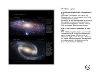 14
14. Galáxias espirais
a) Andrômeda (Distância: 2,5 milhões de anos-
luz)
Andrômeda é uma galáxia com mais de 100
bilhões de sóis e foi a primeira a ser reconhecida
como exterior à Via Láctea.
As galáxias de Andrômeda e da Via Láctea são do
tipo espiral e dominam gravitacionalmente um
grupo de outras 19 galáxias menores, como as
duas elípticas que aparecem nesta imagem.
b) NGC 1300 (Distância: 70 milhões de anos-
luz)
NGC 1300 é uma galáxia do tipo espiral barrada,
com tamanho muito parecido ao de Andrômeda e
da Via Láctea, ou seja, 100 mil anos-luz de
diâmetro. A região central, da barra, é dominada
por estrelas velhas (amareladas), enquanto a luz
dos braços espirais é dominada por estrelas
jovens de grande massa (azuladas).
 