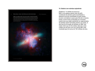 15
15. Galáxia com estrelas explodindo
(Distância: 12 milhões de anos-luz)
M82 é uma galáxia espiral vista de perfil,
constituída de estrelas (parte esverdeada) e
ejetando enormes quantidades de gás quente
(nuvens vermelhas e azuis) para fora de si mesma.
Essas nuvens foram produzidas por inúmeras
supernovas que estão explodindo em aglomerados
de estrelas recém-formadas próximo ao núcleo. A
alta taxa de formação de estrelas em M82, dez
vezes maior que na Via Láctea, deve-se a uma
colisão que ela teve com sua vizinha M81 (não
mostrada aqui) há cerca de 100 milhões de anos.
 