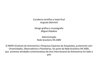 Curadoria científica e texto final
Augusto Damineli
Design gráfico e museografia
Miguel Paladino
Administração
Rede brasileira IYA 2009
O INAPE (Instituto de Astronomia e Pesquisas Espaciais de Araçatuba), juntamente com
Universidades, Observatórios e Planetários, faz parte da Rede brasileira IYA 2009,
que promove atividades comemorativas do Ano Internacional da Astronomia em todo o
país
 