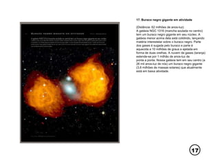 17
17. Buraco negro gigante em atividade
(Distância: 62 milhões de anos-luz)
A galáxia NGC 1316 (mancha azulada no centro)
tem um buraco negro gigante em seu núcleo. A
galáxia menor acima dela está colidindo, lançando
matéria interestelar sobre o buraco negro. Parte
dos gases é sugada pelo buraco e parte é
aquecida a 10 milhões de graus e ejetada em
forma de duas orelhas. A nuvem de gases (laranja)
estende-se por 1 milhão de anos-luz de
ponta a ponta. Nossa galáxia tem em seu centro (a
26 mil anos-luz de nós) um buraco negro gigante
(3,6 milhões de massas solares) que atualmente
está em baixa atividade.
 