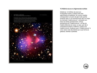 18
18. Matéria escura no Aglomerado da Bala
(Distância: 3,4 bilhões de anos-luz)
A fotografia mostra a colisão entre dois
aglomerados de galáxias. As nuvens rosadas
correspondem a nuvens de gás muito quente
emitindo raios X. As manchas azuis são um mapa
da chamada “matéria escura”, composto com
base nas lentes gravitacionais. A força
gravitacional da “matéria escura”, um tipo de
matéria diferente da nossa, ou seja, que não é
composta de prótons e elétrons, supera a da
matéria comum. Avalia-se que a “matéria escura” é
cinco vezes mais abundante que a que forma as
galáxias, estrelas e planetas.
 