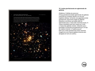 19
19. Lentes gravitacionais em aglomerado de
galáxias
(Distância: 5 bilhões de anos-luz)
A força gravitacional deste aglomerado de galáxias
(manchas em amarelo) desvia a luz de sua
trajetória retilínea, formando uma gigantesca lente
gravitacional. Essa lente projeta as galáxias
distantes e primitivas que estão atrás do
aglomerado para o nosso lado (manchas azuis). A
massa necessária para isso supera em muito
a massa das galáxias visíveis, indicando que a
gravidade é produzida principalmente por um tipo
de matéria invisível: a “matéria escura”.
Note que a lente gravitacional produz diversas
imagens de uma mesma galáxia (mancha azul
alongada em torno do centro).
 