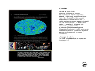 20
20. Universo
a) Fundo de micro-ondas
(Distância: 13,7 bilhões de anos-luz)
Este é o limite mais distante que podemos
observar: o fundo do céu emitindo radiação em
micro-ondas. Essa luz foi emitida quando o
universo atingiu a idade de 380 mil anos e a
matéria passou de um estado de plasma (ionizado)
para o de átomos neutros. A luz libertou-se da
matéria e o espaço entre as galáxias ficou
transparente e, portanto, invisível.
As manchas correspondem a minúsculas
flutuações de densidades na matéria que teriam se
condensado e gerado os aglomerados de galáxias
que observamos atualmente em nossas
proximidades.
b) Evolução do universo
Este painel mostra a evolução do universo em
cinco etapas (...)
 