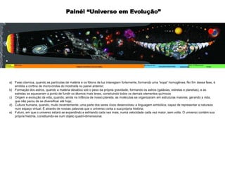 a) Fase cósmica, quando as partículas de matéria e os fótons de luz interagiam fortemente, formando uma “sopa” homogênea. No fim dessa fase, é
emitida a cortina de micro-ondas do mostrada no painel anterior;
b) Formação dos astros, quando a matéria desabou sob o peso da própria gravidade, formando os astros (galáxias, estrelas e planetas), e as
estrelas se aqueceram a ponto de fundir os átomos mais leves, construindo todos os demais elementos químicos
c) Origem e evolução da vida, quando, ainda na infância de nosso planeta, as moléculas se organizaram em estruturas maiores, gerando a vida,
que não parou de se diversificar até hoje;
d) Cultura humana, quando, muito recentemente, uma parte dos seres vivos desenvolveu a linguagem simbólica, capaz de representar a natureza
num espaço virtual. É através de nossas palavras que o universo conta a sua própria história;
e) Futuro, em que o universo estará se expandindo e esfriando cada vez mais, numa velocidade cada vez maior, sem volta. O universo contém sua
própria história, constituindo-se num objeto quadri-dimensional.
Painél “Universo em Evolução”
 