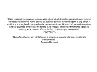 “Cada novidade no universo, como a vida, depende de trabalho executado pelo cosmos
em etapas anteriores, numa cadeia de eventos que vai até sua origem: o Big Bang. A
matéria e a energia não param de criar novas estruturas. Nossas raízes estão no céu e,
embora sejamos minúsculos no tempo e no espaço, estamos intimamente ligados a
esse grande cenário.“Eu contenho o universo que me contém”
(Paul Valéry).
“Quando entramos em contato com o tempo e o espaço cósmico, crescemos
interiormente”.
Augusto Damineli
 