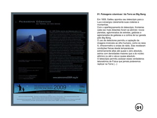 01
01. Paisagens cósmicas / da Terra ao Big Bang
Em 1609, Galileu apontou seu telescópio para a
Lua e enxergou claramente suas crateras e
montanhas.
Com o aperfeiçoamento do telescópio, fronteiras
cada vez mais distantes foram se abrindo: novos
planetas, aglomerados de estrelas, galáxias e
aglomerados de galáxias e a cortina de luz gerada
pelo Big Bang.
O uso de detectores permitiu a captação de
imagens invisíveis ao olho humano, como os raios
X, infravermelho e ondas de rádio. Elas revelaram
condições físicas desde temperaturas
extremamente altas até quase o zero absoluto,
astros com densidades maiores que a do núcleo
atômico ou até o vácuo quase absoluto.
O telescópio permitiu acessar esses verdadeiros
laboratórios de Física que jamais poderemos
replicar na Terra (...)
 
